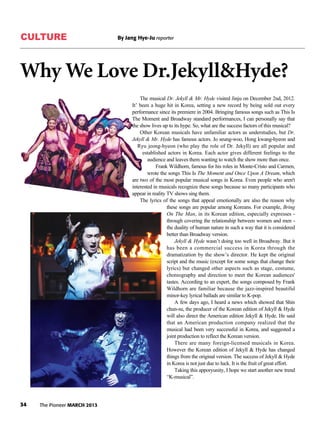 CULTURE By Jang Hye-Ju reporter
34 The Pioneer MARCH 2013
Why We Love Dr.Jekyll&Hyde?
The musical Dr. Jekyll & Mr. Hyde visited Jinju on December 2nd, 2012.
It’ been a huge hit in Korea, setting a new record by being sold out every
performance since its premiere in 2004. Bringing famous songs such as This Is
The Moment and Broadway standard performances, I can personally say that
the show lives up to its hype. So, what are the success factors of this musical?
Other Korean musicals have unfamiliar actors as understudies, but Dr.
Jekyll & Mr. Hyde has famous actors. Jo seung-woo, Hong kwang-hyeon and
Ryu jeong-hyeon (who play the role of Dr. Jekyll) are all popular and
established actors in Korea. Each actor gives different feelings to the
audience and leaves them wanting to watch the show more than once.
Frank Wildhorn, famous for his roles in Monte-Cristo and Carmen,
wrote the songs This Is The Moment and Once Upon A Dream, which
are two of the most popular musical songs in Korea. Even people who aren't
interested in musicals recognize these songs because so many participants who
appear in reality TV shows sing them.
The lyrics of the songs that appeal emotionally are also the reason why
these songs are popular among Koreans. For example, Bring
On The Man, in its Korean edition, especially expresses -
through covering the relationship between women and men -
the duality of human nature in such a way that it is considered
better than Broadway version.
Jekyll & Hyde wasn’t doing too well in Broadway. But it
has been a commercial success in Korea through the
dramatization by the show’s director. He kept the original
script and the music (except for some songs that change their
lyrics) but changed other aspects such as stage, costume,
choreography and direction to meet the Korean audiences'
tastes. According to an expert, the songs composed by Frank
Wildhorn are familiar because the jazz-inspired beautiful
minor-key lyrical ballads are similar to K-pop.
A few days ago, I heard a news which showed that Shin
chun-su, the producer of the Korean edition of Jekyll & Hyde
will also direct the American edition Jekyll & Hyde. He said
that an American production company realized that the
musical had been very successful in Korea, and suggested a
joint production to reflect the Korean version.
There are many foreign-licensed musicals in Korea.
However the Korean edition of Jekyll & Hyde has changed
things from the original version. The success of Jekyll & Hyde
in Korea is not just due to luck. It is the fruit of great effort.
Taking this apporyunity, I hope we start another new trend
“K-musical”.
 