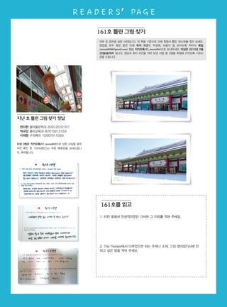 READERS’ PAGE
이번 호 잡지에 실린 사진입니다. 위 쪽을 기준으로 아래 쪽에서 틀린 곳(4개)을 찾아 보세요.
정답을 모두 찾은 분은 아래 독자 의견도 작성해, 내용이 잘 보이도록 찍어서 메일
(moon60496@gmail.com) 또는 카카오톡(ID_moon604)으로 보내주세요. 마감은 2013년 3월
29일(금)까지 입니다. 정답과 독자 의견을 적어 보낸 사람 중 3명을 추첨해 카카오톡 기프티
콘을 드립니다.
161호 틀린 그림 찾기
1. 이번 호에서 인상적이었던 기사와 그 이유를 적어 주세요.
2. The Pioneer에서 다루었으면 하는 주제나 소재, 그외 영어잡지사에 전
하고 싶은 말을 적어 주세요.
한지현 불어불문학과 2(2012010157)
박규상 물리교육과 4(2010013103)
이세원 수의예과 1(2007011035)
이상 3명은 카카오톡(ID_moon604)으로 당첨 사실을 알려
주면 확인 후 기프티콘(CGV 주중 예매권)을 보내드립니
다. 축하합니다.
161호를 읽고
지난 호 틀린 그림 찾기 정답
 