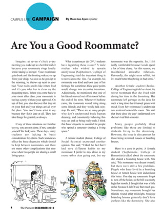 The Pioneer DECEMBER 20124
CAMPUS LIFE CAMPAIGN
Are You a Good Roommate?
By Moon Jae-hyun reporter
Imagine: at seven o’clock every
morning you wake up to a horrible racket
because your roommate sings loudly
while taking a shower. Your roommate
gets drunk and his shouting wakes you up
from your sleep. As soon as he gets up in
the morning, he throws up next to your
bed. Your room smells like rotten food
and it’s you who has to clean up the
disgusting mess. When you come back to
your room after class, your roommate is
having a party without your approval. On
top of that, you also discover that they sit
on your bed and your things are all over
the place. You don’t know what to say
because they don’t care at all. They just
take things for granted, as always.
If any of these situations are familiar
to you, you are not alone. If not, consider
yourself the lucky one. These days, many
students are lacking in basic
consideration for others. Such tendencies
affect the basic decencies which should
be kept between roommates, and there
are many other complications that may
arise when two people are sharing a small
living space.
What experiences do GNU students
have regarding these issues? A male
student who wished to remain
anonymous (Sophomore, College of
Engineering) said the important thing is
to not to cross the line. For example, his
roommate was kind and took care of his
feelings, but sometimes these good points
would change into excessive intrusions.
Additionally, he mentioned that one of
his friends moved out of his room before
the end of the term. Whenever bedtime
came, his roommate would bring along
some friends and they would talk non-
stop. He said, “There are so many people
who don’t understand basic human
decency, and consistently behaving this
way can end up being really rude. I think
that basic etiquette is essential for people
who spend a semester sharing a living
space.”
A female student (Junior, College of
Social Science) expressed another
opinion. She said, “I liked the fact that I
had very different habits to my
roommate. I prefer to stay alone in my
room rather than going out, but my
roommate was the opposite. So, I felt
really comfortable because I could spend
a lot of time alone. For this reason, we
maintained amicable relations.
Outwardly, this might seem selfish, but
it’s much better than being on bad terms.”
Another female student (Junior,
College of Engineering) told us about the
worst roommate that she lived with
during her time in the dormitory. Her
roommate left garbage on the desk for
such a long time that it turned green with
mold. Even her roommate’s underwear
was scattered around the room. She said
that these days she can’t understand how
she survived that semester.
Many people probably think
problems like these are limited to
students living in the dormitory.
However, the issue is also present for
those living in rented houses or boarding
houses.
Here is a case in point. A female
student (Sophomore, College of
Humanities) talked about the roommate
she shared a boarding house with. She
said, “My roommate was decent overall,
but there were still a few problems.
People who have lived in a boarding
house or rented house will understand
this better. One day my roommate forgot
to turn off the boiler, so the bill was really
high that month. I thought that was a little
unfair because I didn’t use that much gas.
Sometimes, my roommate brought her
friends round after midnight, because
boarding houses generally don’t have
curfews like the dormitory. She also
 
