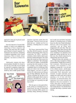The Pioneer SEPTEMBER 2012 5
appeared to bring her boyfriend round
when I wasn’t there!”
From the interview of several GNU
students, it’s hard to over emphasize the
importance of basic etiquettes and
manners. This seems easy, but is actually
quite difficult to keep to regularly. As
mentioned in the interviews, maintaining
a moderate relationship is also of great
importance. When in doubt, always
remember, ‘too much is as bad as too
little’.
Additionally, students who share
accommodation shouldn’t be forced to
live one way or the other. No one should
be required to completely change their
lifestyle for other. Instead, both parties
should try find a middle ground. People
should be especially careful about the
little things - however trivial you may
think they are - whether you live in a
dormitory, a boarding house or a rented
house.
The Pioneer interviewed Prof. Yang
Nan-Mee (Ph.D/Counselor, Assistant
Professor of Psychology). Prof. Yang was
responsible for GNU’s dormitory
orientation, which is held in order to give
dormitory-related information. One of the
topics she covered was ‘How can we live
happily in a dormitory?’ She said people
often make the mistake of automatically
assuming that other people are wrong.
For example, some people empty a
wastebasket when it is overflowing, while
others do it when it isn’t yet full. If such
thing happens, you have no right to
criticize the other person just because
they do things differently. She also said,
“Always remember the fact that we are
different to other people when it comes to
perspective and behaviour, so the way
you do things isn’t necessarily the right
way to do it.”
She also gave us some great advice.
In the setting of a boarding house, or
rented house, the type of relationship
between roommates differs greatly to a
dormitory setting. Dormitory roommates
have usually never met before, but people
sharing in a boarding house or rented
house are often close friends beforehand.
However, after living together, they
sometimes end up being quite
disappointed with each other. They also
feel very ambiguous about who has what
responsibility. Mentioning this problem is
never something to be ashamed of, but
people don’t always feel this way. So, in
that case, they should compromise by
making things clear from the outset.
During our time at the university, we
meet a wide range of people by sharing
accommodation, whether they be good or
bad roommates. Maintaining good
etiquette with roommates is very
important in campus life - as we all want
to live without concern - and the place
where we sleep and relax should be
comfortable both physically and
mentally. At night, especially, most
students are in their rooms and so end up
spending a lot of time with their
roommate. As mentioned above, the
experience of an entire semester can
depend on who your roommate is. It
seems, these days, that the younger
generation is lacking in understanding of
basic human decency. You should always
remember that being a roommate means
sharing.
 