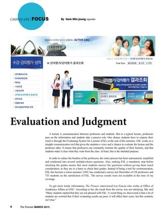 The Pioneer MARCH 20136
CAMPUS LIFE FOCUS
Evaluation and Judgment
A lecture is communication between professors and students. But in a typical lecture, professors
pass on the information and students take a passive role. One chance students have to express their
mind is through the Evaluating System for Lectures (ESL) at the end of the semester. ESL works as a
straight communication tool that gives the students a voice and a chance to evaluate the lecture and the
professor alike. It means that professors can constantly monitor the quality of their lectures, and that
students make it clear what they want from the class. At least, this is the intended purpose.
In order to reduce the burdens of the professors, the entire process has been automatized, simplified
and condensed into several multiple-choice questions. Also, making ESL a mandatory step before
checking the grades means that most students answer the questions without giving them much
consideration, as they are in a hurry to check their grades. Instead of being a tool for communication,
ESL has become a minor nuisance. GNU has conducted a survey last December of 238 professors and
753 students on the satisfaction of ESL. The survey results were not available at the time of my
coverage.
To get more inside information, The Pioneer interviewed Lee Eun-ju who works at Office of
Academics Affairs at GNU. According to her, the result from the survey was not satisfying. She said
“Many students replied that they are not pleased with ESL. A weird thing we discovered is that a lot of
students are worried that if their evaluating results are poor, it will affect their score, but this certainly
isn’t true.”
By Nam Min-jeong reporter
 