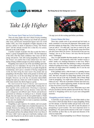 8 The Pioneer MARCH 2013
CAMPUS LIFE CAMPUS WORLD
The Pioneer Spirit Titled as Full of Confidence
There are many people who aren’t afraid of trying something
new and challenging. Many of them go on to break new ground in
other areas, and become international figures and even world
leaders. GNU, one of the strongholds of higher education in the
province, defines its ideals of education as being “The Pioneer
spirit” and this attitude towards life is what the 21st century
demands on the youth of today.
A perfect example of people who like to push the limits is
Skyline; a group of paragliders here at GNU. The first impression
of the club is that they beam confidence; their voices are full of
energy and passion. And, after trying paragliding for ourselves,
The Pioneer can confirm that it does indeed leave one with a
feeling of being confident enough to try almost anything we want.
Paragliding must surely be one of the most thrilling sports that
humanity has ever undertaken. On top of the fact that you are
actually flying, you really feel the breeze as you glide alongside the
mountaintops, and it gives a sensation of having conquered the
world, the latter being the main reason why people take up
paragliding in the first place. Stuck on the ground, we feel the same
as everyone else; we do the same things and share same earthly
thoughts. However, up in the sky we encounter indescribable
feelings that open up a whole new world of creativity. This is one
of the many reasons why Skyline began as a group.
We interviewed the head of Skyline and experienced
paragliding personally, through a tandem-flight; meaning that we
flew together with a professional. Choosing to experience
paragliding firsthand wasn’t an easy decision; it does seem like
quite a dangerous and difficult sport. Parents and professors
questioned our obstinacy in wanting to try it. (Funnily enough
though, they also expect us to be the next global leaders or Nobel
Prize winners. It seems, therefore, a little shameful that they should
be the ones who interfere when we want to experience something
as marvelous as paragliding!)
Paragliding is quite expensive for students, and even people
earning a salary; a tandem flight costs a hundred thousand won, for
example. However, by making a few sacrifices on drinking, eating
out and buying clothes, we could pretty easily raise the cash to get
off the ground and leave the ordinary behind. In the Cover Story of
this issue, I didn’t want to urge you to read books; reading is such
an everyday thing that we can all do it easily. In contrast, however,
I do urge you to do this exciting sport before your thirties.
Passion Makes Me Sexy
These days, people seem to get stressed and feel lonely so
easily; sometimes it even turns into depression. Most people, even
university students say things like, “I don’t have time to enjoy life.
I just go with it”. I’m often told, “you have so much to do, just
loosen up”, or “enjoy your life”; this talk usually comes from those
who don’t know about The Pioneer. The keyword of last year was
“healing”, but we at The Pioneer, feel sorry that the keyword
wasn’t “challenging”.
Also, it is quite probable that those people who are so eager to
find a “mentor”, and frequently claim that “modern society is
unfair” hardly ever challenge themselves in their lives. What’s
worse, they very often think that drinking or eating is the perfect
solution for getting rid of stress. A shot might make you feel better
and help you forget about life’s hardships, but it’s not the real
answer to your difficulties.
If this gambado seems a little bit harsh, it’s probably because
you are thinking “I already have passion in my life and I’m doing
well”. But here’s the point: by doing things outside of the norm,
you’ll never end up in the trap of normality. One of these things
could be paragliding. You might have heard the phrase “passion
makes me sexy”. Well, the ex-president of Skyline does look sexy;
even if he’s also a typical engineering student. So does the leader
of Jinju Para School, even if he is middle-aged.
Spring, the season of new life is here. What better way to start
off your year than to feel the sunshine and touch the sky! Take my
word for it. Paragliding will be one of your most unforgettable
memories.
Paragliding and let’s head out
A week later, we got a chance of our first flight, thanks to Jinju
Para School, which also helps Skyline to enjoy paragliding. During
our first attempt, we had bad weather and got stuck in the snow.
However, the second time we were able to taste the pleasure of
paragliding in good weather. The most important factor in
paragliding is “the speed and the direction of the wind”. It seemed
that somebody up there likes us; the speed and direction of the
wind was impeccable.
The place we enjoyed paragliding was at Mount. Geyryong in
Take Life Higher
By Chang Hye-ju Son Seong-eun reporters
 