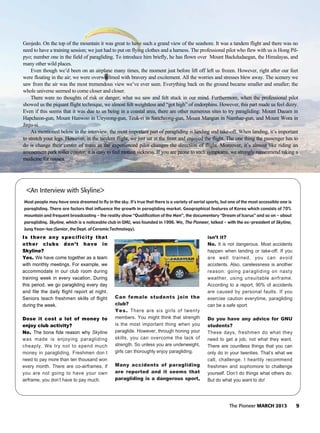 The Pioneer MARCH 2013 9
Geojedo. On the top of the mountain it was great to have such a grand view of the seashore. It was a tandem flight and there was no
need to have a training session; we just had to put on flying clothes and a harness. The professional pilot who flew with us is Hong Pil-
pyo; number one in the field of paragliding. To introduce him briefly, he has flown over Mount Backdudaegan, the Himalayas, and
many other wild places.
Even though we’d been on an airplane many times, the moment just before lift off left us frozen. However, right after our feet
were floating in the air; we were overwhelmed with bravery and excitement. All the worries and stresses blew away. The scenery we
saw from the air was the most tremendous view we’ve ever seen. Everything back on the ground became smaller and smaller; the
whole universe seemed to come closer and closer.
There were no thoughts of risk or danger; what we saw and felt stuck in our mind. Furthermore, when the professional pilot
showed us the piquant flight technique, we almost felt weightless and “got high” of endorphins. However, this part made us feel dizzy.
Even if this seems that it was due to us being in a coastal area, there are other numerous sites to try paragliding: Mount Daeam in
Hapcheon-gun, Mount Hanwoo in Uiryeong-gun, Teuk-ri in Sancheong-gun, Mount Mangun in Namhae-gun, and Mount Wora in
Jinju-si.
As mentioned below in the interview, the most important part of paragliding is landing and take-off. When landing, it’s important
to stretch your legs. However, in the tandem flight, we just sat at the front and enjoyed the flight. The one thing the passenger has to
do is change their center of mass as the experienced pilot changes the direction of flight. Moreover, it’s almost like riding an
amusement park roller coaster; it is easy to feel motion sickness. If you are prone to such symptoms, we strongly recommend taking a
medicine for nausea.
Is there any specificity that
other clubs don’t have in
Skyline?
Yes. We have come together as a team
with monthly meetings. For example, we
accommodate in our club room during
training week in every vacation. During
this period, we go paragliding every day
and file the daily flight report at night.
Seniors teach freshmen skills of flight
during the week.
Dose it cost a lot of money to
enjoy club activity?
No. The bona fide reason why Skyline
was made is enjoying paragliding
cheaply. We try not to spend much
money in paragliding. Freshmen don t
need to pay more than ten thousand won
every month. There are co-airframes, if
you are not going to have your own
airframe, you don’t have to pay much.
Can female students join the
club?
Yes. There are six girls of twenty
members. You might think that strength
is the most important thing when you
paraglide. However, through honing your
skills, you can overcome the lack of
strength. So unless you are underweight,
girls can thoroughly enjoy paragliding.
Many accidents of paragliding
are reported and it seems that
paragliding is a dangerous sport,
isn’t it?
No. It is not dangerous. Most accidents
happen when landing or take-off. If you
are well trained, you can avoid
accidents. Also, carelessness is another
reason: going paragliding on nasty
weather, using unsuitable airframe.
According to a report, 90% of accidents
are caused by personal faults. If you
exercise caution everytime, paragliding
can be a safe sport.
Do you have any advice for GNU
students?
These days, freshmen do what they
need to get a job, not what they want.
There are countless things that you can
only do in your twenties. That’s what we
call, challenge. I heartily recommend
freshmen and sophomore to challenge
yourself. Don’t do things what others do.
But do what you want to do!
Most people may have once dreamed to fly in the sky. It's true that there is a variety of aerial sports, but one of the most accessible one is
paragliding. There are factors that influence the growth in paragliding market. Geographical features of Korea which consists of 70%
mountain and frequent broadcasting - the reality show “Qualification of the Men”, the documentary “Dream of Icarus” and so on - about
paragliding. Skyline, which is a noticeable club in GNU, was founded in 1996. We, The Pioneer, talked - with the ex-president of Skyline,
Jung Yeon-tae (Senior, the Dept. of Ceramic Technology).
<An Interview with Skyline>
 