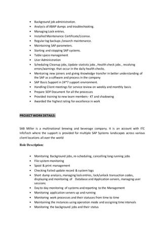 • Background job administration.
• Analysis of ABAP dumps and troubleshooting.
• Managing Lock entries.
• Installed Maintenance Certificate/License.
• Regular log backups /oraarch maintenance.
• Maintaining SAP parameters.
• Starting and stopping SAP systems.
• Table space management
• User Administration
• Scheduling Cleanup jobs, Update statistic jobs , Health check jobs , resolving
errors/warnings that occur in the daily health checks.
• Mentoring new joiners and giving Knowledge transfer in better understanding of
the SAP as a software and process in the company
• SAP Basis Support in 24*7 support environment.
• Handling Client meetings for service review on weekly and monthly basis
• Prepare SOP Document for all the processes
• Provided training to new team members- KT and shadowing
• Awarded the highest rating for excellence in work
PROJECT WORK DETAILS:
SAB Miller is a multinational brewing and beverage company. It is an account with ITC
InfoTech where the support is provided for multiple SAP Systems landscapes across various
client locations all over the world
Role Description:
• Monitoring Background jobs, re-scheduling, cancelling long running jobs
• File system monitoring
• Spool & print management
• Checking Failed update record & system logs
• Short dump analysis, managing lock entries, lock/unlock transaction codes,
displaying and monitoring of Database and Application servers, managing user
sessions
• Day to day monitoring of systems and reporting to the Management
• Monitoring application servers up and running
• Monitoring work processes and their statuses from time to time
• Maintaining the instances using operation mode and assigning time intervals
• Monitoring the background jobs and their status
 
