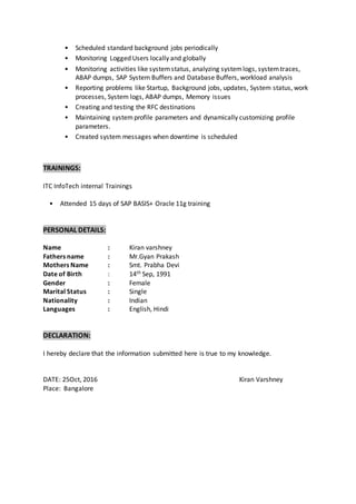 • Scheduled standard background jobs periodically
• Monitoring Logged Users locally and globally
• Monitoring activities like systemstatus, analyzing systemlogs, systemtraces,
ABAP dumps, SAP System Buffers and Database Buffers, workload analysis
• Reporting problems like Startup, Background jobs, updates, System status, work
processes, System logs, ABAP dumps, Memory issues
• Creating and testing the RFC destinations
• Maintaining systemprofile parameters and dynamically customizing profile
parameters.
• Created system messages when downtime is scheduled
TRAININGS:
ITC InfoTech internal Trainings
• Attended 15 days of SAP BASIS+ Oracle 11g training
PERSONAL DETAILS:
Name : Kiran varshney
Fathers name : Mr.Gyan Prakash
Mothers Name : Smt. Prabha Devi
Date of Birth : 14th Sep, 1991
Gender : Female
Marital Status : Single
Nationality : Indian
Languages : English, Hindi
DECLARATION:
I hereby declare that the information submitted here is true to my knowledge.
DATE: 25Oct, 2016 Kiran Varshney
Place: Bangalore
 
