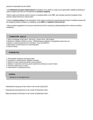 presence subscription by the clients.
* Did SEO(Search Engine Optimization) of websites of my clients to make sure it gets better visibility and listing on
search engines with the use of keywords and product mapping.
*Had to make sure that the client’s concern is resolved within in the TAT and maintain records of analysis of the
concern raised and how to reduce them .
* Did the content writing for the description of the client’s products by researching about them in details and also did
the designing related changes on catalog by using GIMP and gladmin.intermesh.net .
* Also provided suggestions on process improvement of the company by taking feedback from clients as well as
employees.
C
1. Basic knowledge of MS Word , MS Excel , Power Point , MS Outlook
2 Worked on Weberp (CRM) on ubntu , GIMP(designing software ) and gladmin.intermesh.net .
3 Hands on working experience on windows , linux and UBNTU .
4 Well aware of and trained on E-mail etiquettes .
5 Internet Savvy.
1. Remarkable analytical and logical skills.
2. Innovative in assessing the qualities of people.
3. Efficient in both verbal and written communication.
4. Believe in teamwork and have good experience working as a part of team.
5. Priority to ethics over success.
6. Well trained in handling pressure.
*Awarded the rising star of the month in the month of july 2015 .
*Awarded the best performer for the month of November 2015.
*Was promoted to KCD team in the month of September 2015 .
COMPUTER SKILLS
Rewards & Recognitions
STRENGTHS
Hobbies
 