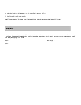 1. Love sports, gym , weight training , like watching english tv series .
2. Like interacting with new people.
3. Enjoy deep satisfaction while listening to music and listen to all genres but have a soft corner.
I do hereby declare that the particulars of information and facts stated herein above are true, correct and complete to the
best of my knowledge and belief.
Place: AMIT BAISLA
Date :
Declaration
 