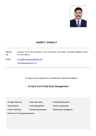 SANDIP S. GANGULY
Address Bungalow No.56, AArohi Residency, Off S.P.Ring Road, South Bopal, Ahmedabad-380058, Gujarat
Tel +91 9727 400 516
E-mail mr.sandip_ganguly@rediffmail.com
sandipsganguly@gmail.com
27 years of work experience in the Pharma / Heath Care domain:
~ In Hard Core Field Sales Management~
* Strategic Planning * Sales Operations * Marketing Operations
* Market Review * Brand Management * Revenue Generation
* Product Handling * Business Development * Relationship Management
* Field force Training & Development
 