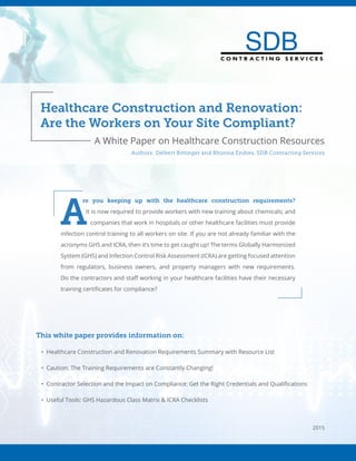 Healthcare Construction and Renovation:
Are the Workers on Your Site Compliant?
C O N T R A C T I N G S E R V I C E S
C O N T R A C T I N G S E R V I C E S
Authors: Delbert Bittinger and Rhonna Endres, SDB Contracting Services
A White Paper on Healthcare Construction Resources
A
re you keeping up with the healthcare construction requirements?
It is now required to provide workers with new training about chemicals; and
companies that work in hospitals or other healthcare facilities must provide
infection control training to all workers on site. If you are not already familiar with the
acronyms GHS and ICRA, then it’s time to get caught up! The terms Globally Harmonized
System (GHS) and Infection Control Risk Assessment (ICRA) are getting focused attention
from regulators, business owners, and property managers with new requirements.
Do the contractors and staff working in your healthcare facilities have their necessary
training certificates for compliance?
This white paper provides information on:
•	 Healthcare Construction and Renovation Requirements Summary with Resource List
•	 Caution: The Training Requirements are Constantly Changing!
•	 Contractor Selection and the Impact on Compliance: Get the Right Credentials and Qualifications
•	 Useful Tools: GHS Hazardous Class Matrix & ICRA Checklists
2015
 