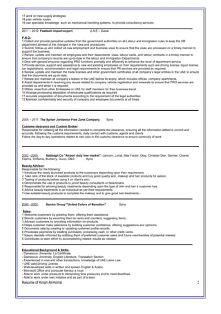17 work on new supply strategies
18 plan vehicle routes
19 use specialist knowledge, such as mechanical-handling systems, to provide consultancy services.
2011 – 2012: Fasttech import-export U.A.E – Dubai
P.R.O:
1 Collect and provide periodical updates from the government authorities on all Labour and immigration rules to keep the HR
department abreast of the changes in the rules and procedures.
2 Submit, follow-up and collect all new employment and business visas to ensure that the visas are processed on a timely manner to
support the business.
3 Renew, update and maintain all employees and their dependants’ visas, labour cards, and labour contracts in a timely manner to
ensure that company’s records are up-to-date in the labour and Immigration Departments.
4 Deal with general enquires regarding PRO functions promptly and efficiently to enhance the level of department service
5 Provide service, support and assistance to new and existing employees on their requirements such are driving license, liquor license,
car registrations, accommodation and legal requirements to ensure that PR services are provided as required.
6 Renew, update and maintain the trade licenses and other government certificates of all company’s legal entities in the UAE to ensure
that the documents are up-to-date.
7 Renew and maintain all company’s leases in the UAE before its expiry, which includes offices, company apartments.
8 Assist departments in resolving any issues related to company vehicle registration and renewals to ensure that PRO services are
provided as and when it is required.
9 Obtain visas from other Embassies in UAE for staff members for their business travel
10 Arrange processing attestation of employee qualifications as required
11 accurate preparation of documents according to the requirement of the legal authorities
12 Maintain confidentiality and security of company and employee documents at all times
_________________________________________________________
2005 – 2011: The Syrian Jordanian Free Zone Company Syria
Customs clearance and Custom Broker:
Responsible for collating all the information needed to complete the clearance, ensuring all the information added is correct and
accurate, following the customs requirements, daily contact with customs, agents and clients
Follow the day-to-day operations related to own jobs in the customs clearance to ensure continuity of work
2002 –2005: Sabbagh Co "Airport duty free market": Lancom, Lorial, Max Factor, Olay, Christian Dior, Garnier, Chanel,
Clarins, Oriflame, Burberry, Gucci, D&G Syria
Beauty Advisor:
Responsible for the following:
1 Introduce the newly launched products to the customers depending upon their requirement.
2 Take care of the stock of available products and buy good quality skin, makeup and hair products for saloon.
3 Testing of products before using it on client’s skin.
4 Demonstrate the use of products to junior beauty consultants or beauticians.
5 Responsible for advising beauty treatments depending upon the type of skin and hair a customer has.
6 Advice beauty treatments to an individual as per their requirements.
7 Use suitable beauty products to complete the makeup and to give good hair treatments...
2000 –2002: Samha Group "United Colors of Benetton" Syria
Sales:
1 Welcome customers by greeting them; offering them assistance.
2 Directs customers by escorting them to racks and counters; suggesting items.
3 Advises customers by providing information on products.
4 Helps customer make selections by building customer confidence; offering suggestions and opinions.
5 Documents sale by creating or updating customer profile records.
6 Processes payments by totalling purchases; processing cash, or other credit cards.
7 Keeps clientele informed by notifying them of preferred customer sales and future merchandise of potential interest.
8 Contributes to team effort by accomplishing related results as needed.
Educational Background & Skills:
- Damascus University. La Certificate
- Damascus University, English Literature, Translation Section
- Experienced in visa and other transactions, knowledge of UAE Labor Law.
- UAE valid Driving License.
- Well-developed skills in written and spoken English & Arabic.
- Microsoft Office and computer literacy a must
- Able to work under pressure to demanding time pressures and to meet deadlines
- Able to work under own initiative and as part of a team
Resume of Kinan Al-Homsi 2
 