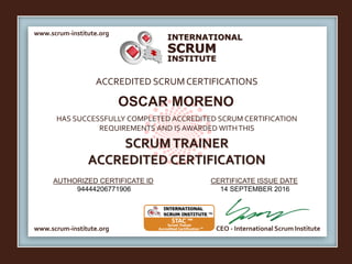 INTERNATIONAL
INSTITUTE
SCRUM
www.scrum-institute.org
www.scrum-institute.org CEO - International Scrum Institute
ACCREDITED SCRUMCERTIFICATIONS
HAS SUCCESSFULLY COMPLETED ACCREDITED SCRUM CERTIFICATION
REQUIREMENTS AND IS AWARDED WITHTHIS
SCRUMTRAINER
ACCREDITED CERTIFICATION
AUTHORIZED CERTIFICATE ID CERTIFICATE ISSUE DATE
OSCAR MORENO
94444206771906 14 SEPTEMBER 2016
 