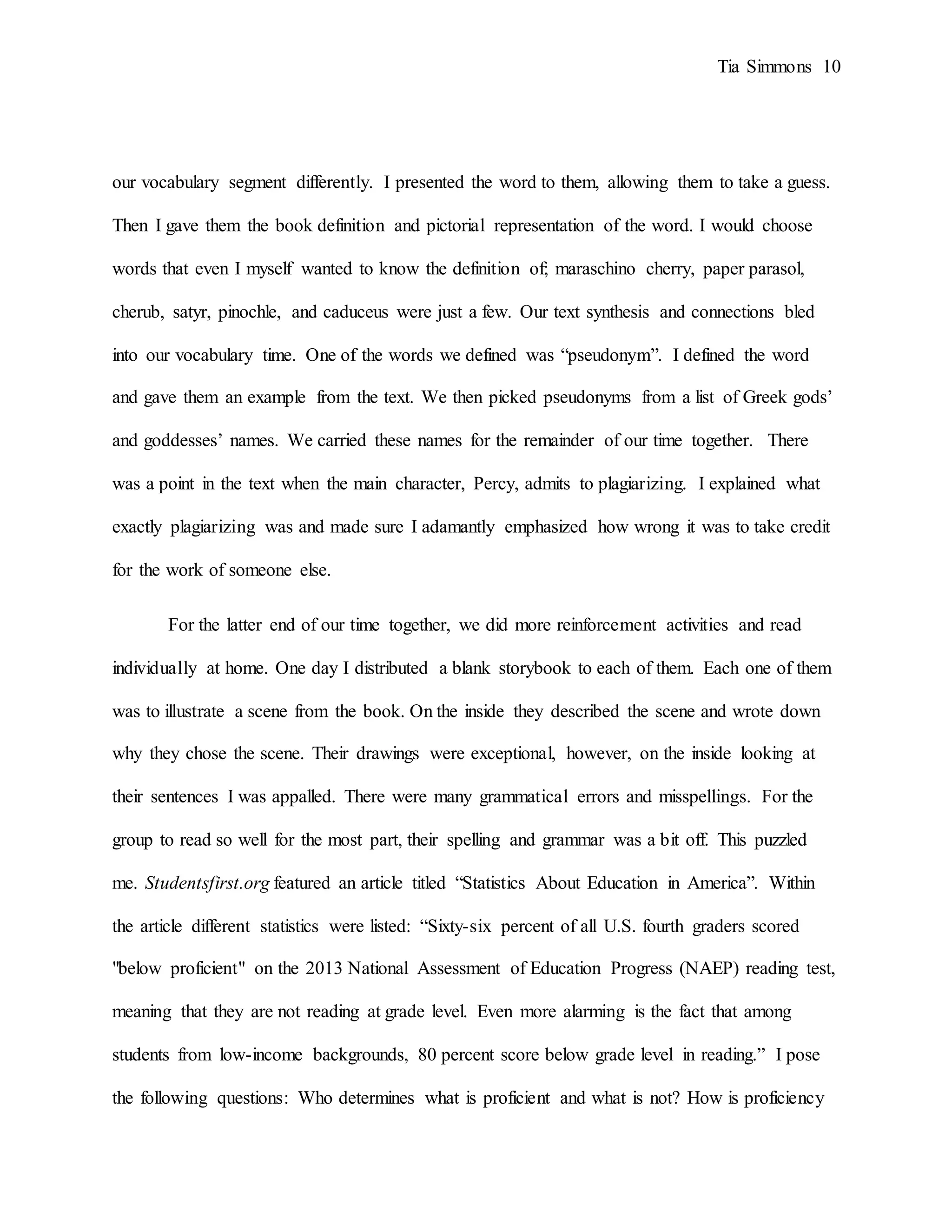 Tia Simmons 10
our vocabulary segment differently. I presented the word to them, allowing them to take a guess.
Then I gave them the book definition and pictorial representation of the word. I would choose
words that even I myself wanted to know the definition of; maraschino cherry, paper parasol,
cherub, satyr, pinochle, and caduceus were just a few. Our text synthesis and connections bled
into our vocabulary time. One of the words we defined was “pseudonym”. I defined the word
and gave them an example from the text. We then picked pseudonyms from a list of Greek gods’
and goddesses’ names. We carried these names for the remainder of our time together. There
was a point in the text when the main character, Percy, admits to plagiarizing. I explained what
exactly plagiarizing was and made sure I adamantly emphasized how wrong it was to take credit
for the work of someone else.
For the latter end of our time together, we did more reinforcement activities and read
individually at home. One day I distributed a blank storybook to each of them. Each one of them
was to illustrate a scene from the book. On the inside they described the scene and wrote down
why they chose the scene. Their drawings were exceptional, however, on the inside looking at
their sentences I was appalled. There were many grammatical errors and misspellings. For the
group to read so well for the most part, their spelling and grammar was a bit off. This puzzled
me. Studentsfirst.org featured an article titled “Statistics About Education in America”. Within
the article different statistics were listed: “Sixty-six percent of all U.S. fourth graders scored
"below proficient" on the 2013 National Assessment of Education Progress (NAEP) reading test,
meaning that they are not reading at grade level. Even more alarming is the fact that among
students from low-income backgrounds, 80 percent score below grade level in reading.” I pose
the following questions: Who determines what is proficient and what is not? How is proficiency
 