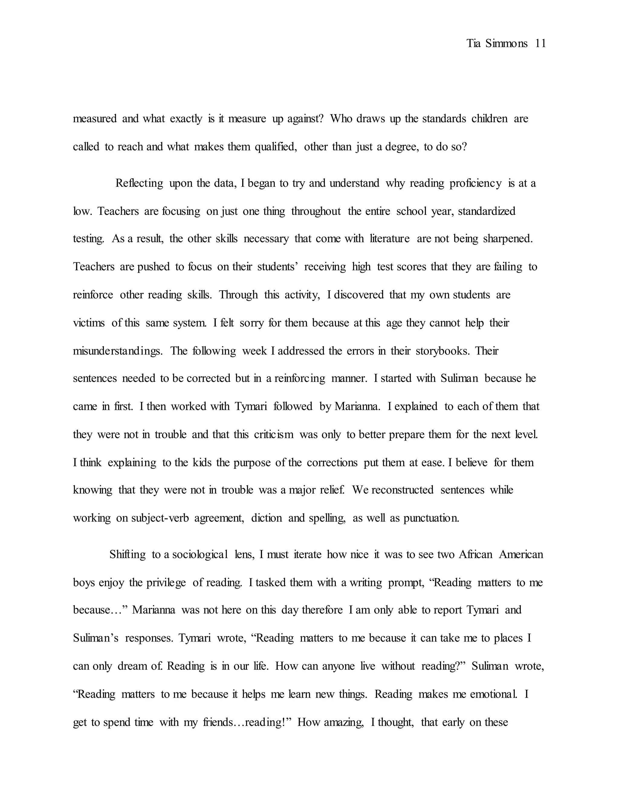 Tia Simmons 11
measured and what exactly is it measure up against? Who draws up the standards children are
called to reach and what makes them qualified, other than just a degree, to do so?
Reflecting upon the data, I began to try and understand why reading proficiency is at a
low. Teachers are focusing on just one thing throughout the entire school year, standardized
testing. As a result, the other skills necessary that come with literature are not being sharpened.
Teachers are pushed to focus on their students’ receiving high test scores that they are failing to
reinforce other reading skills. Through this activity, I discovered that my own students are
victims of this same system. I felt sorry for them because at this age they cannot help their
misunderstandings. The following week I addressed the errors in their storybooks. Their
sentences needed to be corrected but in a reinforcing manner. I started with Suliman because he
came in first. I then worked with Tymari followed by Marianna. I explained to each of them that
they were not in trouble and that this criticism was only to better prepare them for the next level.
I think explaining to the kids the purpose of the corrections put them at ease. I believe for them
knowing that they were not in trouble was a major relief. We reconstructed sentences while
working on subject-verb agreement, diction and spelling, as well as punctuation.
Shifting to a sociological lens, I must iterate how nice it was to see two African American
boys enjoy the privilege of reading. I tasked them with a writing prompt, “Reading matters to me
because…” Marianna was not here on this day therefore I am only able to report Tymari and
Suliman’s responses. Tymari wrote, “Reading matters to me because it can take me to places I
can only dream of. Reading is in our life. How can anyone live without reading?” Suliman wrote,
“Reading matters to me because it helps me learn new things. Reading makes me emotional. I
get to spend time with my friends…reading!” How amazing, I thought, that early on these
 
