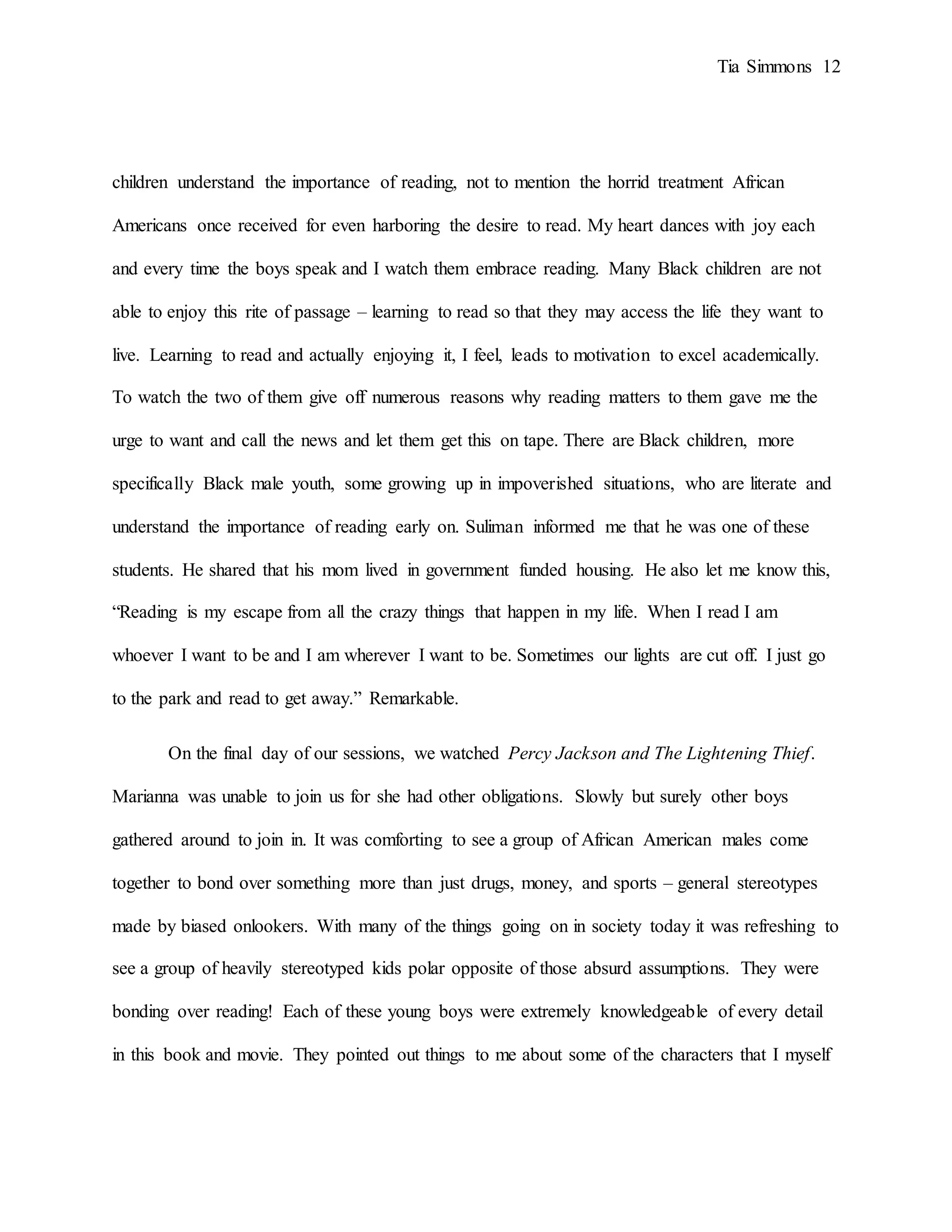 Tia Simmons 12
children understand the importance of reading, not to mention the horrid treatment African
Americans once received for even harboring the desire to read. My heart dances with joy each
and every time the boys speak and I watch them embrace reading. Many Black children are not
able to enjoy this rite of passage – learning to read so that they may access the life they want to
live. Learning to read and actually enjoying it, I feel, leads to motivation to excel academically.
To watch the two of them give off numerous reasons why reading matters to them gave me the
urge to want and call the news and let them get this on tape. There are Black children, more
specifically Black male youth, some growing up in impoverished situations, who are literate and
understand the importance of reading early on. Suliman informed me that he was one of these
students. He shared that his mom lived in government funded housing. He also let me know this,
“Reading is my escape from all the crazy things that happen in my life. When I read I am
whoever I want to be and I am wherever I want to be. Sometimes our lights are cut off. I just go
to the park and read to get away.” Remarkable.
On the final day of our sessions, we watched Percy Jackson and The Lightening Thief.
Marianna was unable to join us for she had other obligations. Slowly but surely other boys
gathered around to join in. It was comforting to see a group of African American males come
together to bond over something more than just drugs, money, and sports – general stereotypes
made by biased onlookers. With many of the things going on in society today it was refreshing to
see a group of heavily stereotyped kids polar opposite of those absurd assumptions. They were
bonding over reading! Each of these young boys were extremely knowledgeable of every detail
in this book and movie. They pointed out things to me about some of the characters that I myself
 