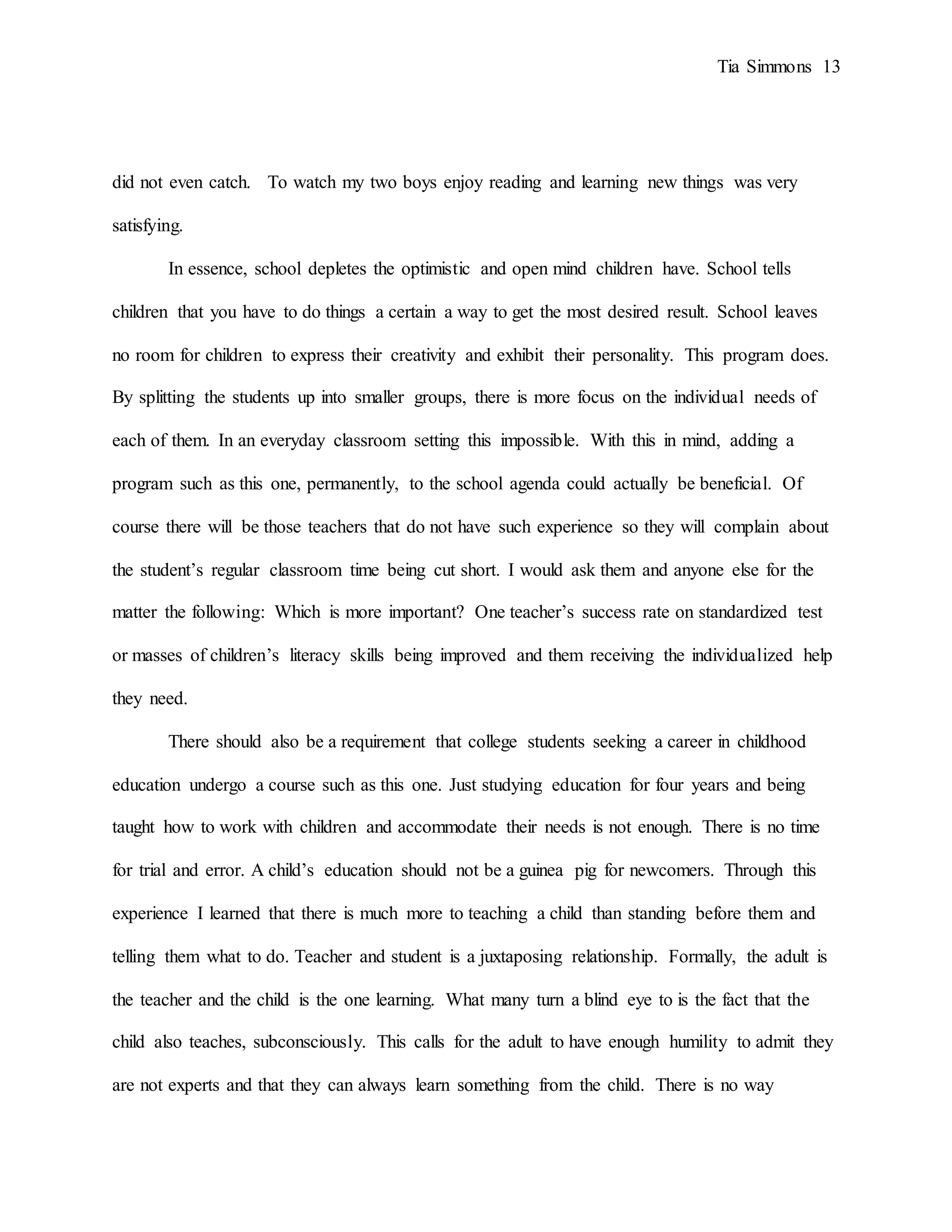Tia Simmons 13
did not even catch. To watch my two boys enjoy reading and learning new things was very
satisfying.
In essence, school depletes the optimistic and open mind children have. School tells
children that you have to do things a certain a way to get the most desired result. School leaves
no room for children to express their creativity and exhibit their personality. This program does.
By splitting the students up into smaller groups, there is more focus on the individual needs of
each of them. In an everyday classroom setting this impossible. With this in mind, adding a
program such as this one, permanently, to the school agenda could actually be beneficial. Of
course there will be those teachers that do not have such experience so they will complain about
the student’s regular classroom time being cut short. I would ask them and anyone else for the
matter the following: Which is more important? One teacher’s success rate on standardized test
or masses of children’s literacy skills being improved and them receiving the individualized help
they need.
There should also be a requirement that college students seeking a career in childhood
education undergo a course such as this one. Just studying education for four years and being
taught how to work with children and accommodate their needs is not enough. There is no time
for trial and error. A child’s education should not be a guinea pig for newcomers. Through this
experience I learned that there is much more to teaching a child than standing before them and
telling them what to do. Teacher and student is a juxtaposing relationship. Formally, the adult is
the teacher and the child is the one learning. What many turn a blind eye to is the fact that the
child also teaches, subconsciously. This calls for the adult to have enough humility to admit they
are not experts and that they can always learn something from the child. There is no way
 
