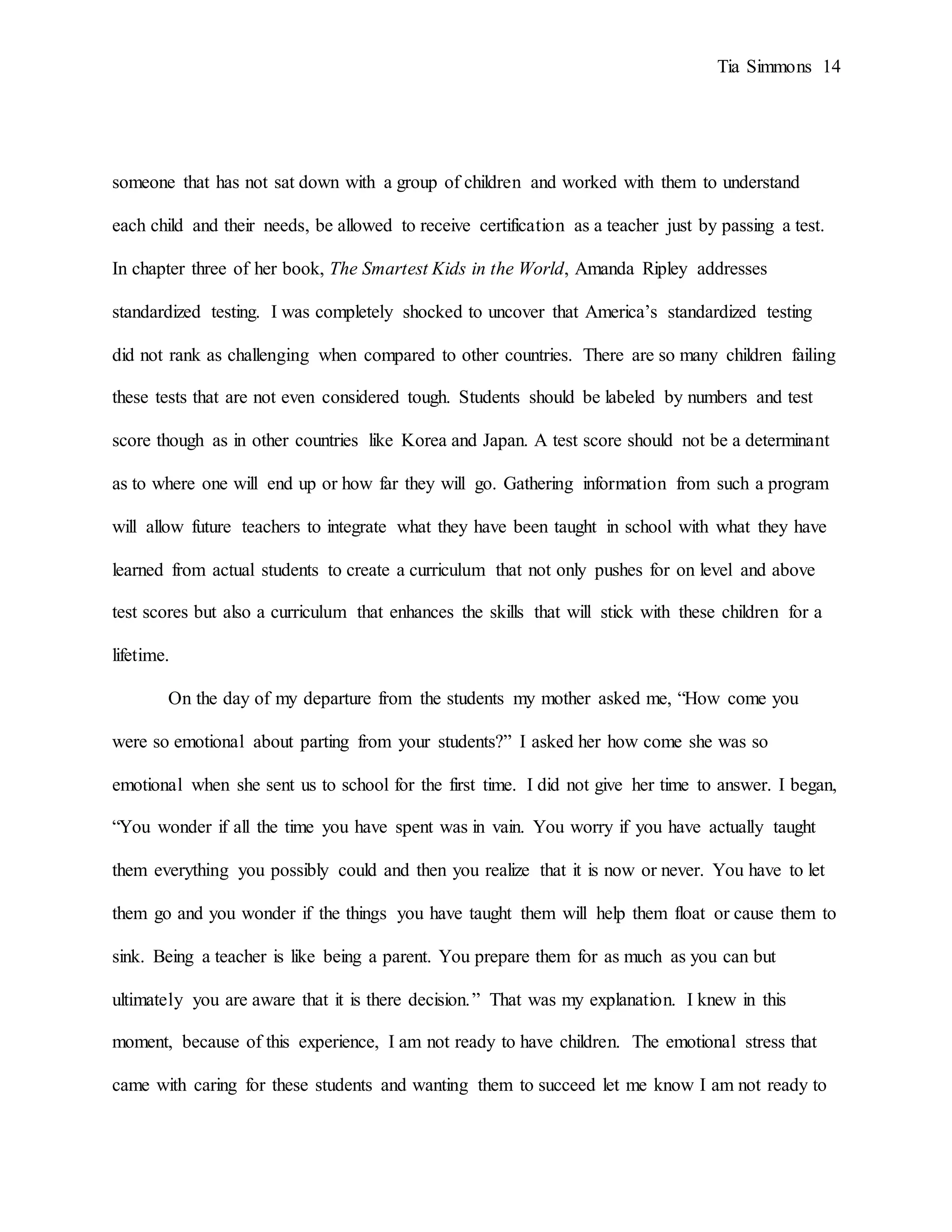 Tia Simmons 14
someone that has not sat down with a group of children and worked with them to understand
each child and their needs, be allowed to receive certification as a teacher just by passing a test.
In chapter three of her book, The Smartest Kids in the World, Amanda Ripley addresses
standardized testing. I was completely shocked to uncover that America’s standardized testing
did not rank as challenging when compared to other countries. There are so many children failing
these tests that are not even considered tough. Students should be labeled by numbers and test
score though as in other countries like Korea and Japan. A test score should not be a determinant
as to where one will end up or how far they will go. Gathering information from such a program
will allow future teachers to integrate what they have been taught in school with what they have
learned from actual students to create a curriculum that not only pushes for on level and above
test scores but also a curriculum that enhances the skills that will stick with these children for a
lifetime.
On the day of my departure from the students my mother asked me, “How come you
were so emotional about parting from your students?” I asked her how come she was so
emotional when she sent us to school for the first time. I did not give her time to answer. I began,
“You wonder if all the time you have spent was in vain. You worry if you have actually taught
them everything you possibly could and then you realize that it is now or never. You have to let
them go and you wonder if the things you have taught them will help them float or cause them to
sink. Being a teacher is like being a parent. You prepare them for as much as you can but
ultimately you are aware that it is there decision.” That was my explanation. I knew in this
moment, because of this experience, I am not ready to have children. The emotional stress that
came with caring for these students and wanting them to succeed let me know I am not ready to
 