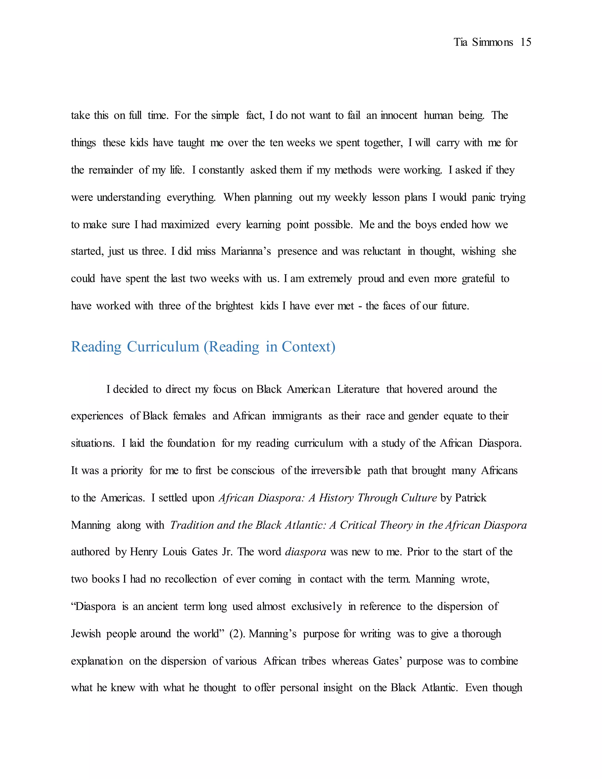 Tia Simmons 15
take this on full time. For the simple fact, I do not want to fail an innocent human being. The
things these kids have taught me over the ten weeks we spent together, I will carry with me for
the remainder of my life. I constantly asked them if my methods were working. I asked if they
were understanding everything. When planning out my weekly lesson plans I would panic trying
to make sure I had maximized every learning point possible. Me and the boys ended how we
started, just us three. I did miss Marianna’s presence and was reluctant in thought, wishing she
could have spent the last two weeks with us. I am extremely proud and even more grateful to
have worked with three of the brightest kids I have ever met - the faces of our future.
Reading Curriculum (Reading in Context)
I decided to direct my focus on Black American Literature that hovered around the
experiences of Black females and African immigrants as their race and gender equate to their
situations. I laid the foundation for my reading curriculum with a study of the African Diaspora.
It was a priority for me to first be conscious of the irreversible path that brought many Africans
to the Americas. I settled upon African Diaspora: A History Through Culture by Patrick
Manning along with Tradition and the Black Atlantic: A Critical Theory in the African Diaspora
authored by Henry Louis Gates Jr. The word diaspora was new to me. Prior to the start of the
two books I had no recollection of ever coming in contact with the term. Manning wrote,
“Diaspora is an ancient term long used almost exclusively in reference to the dispersion of
Jewish people around the world” (2). Manning’s purpose for writing was to give a thorough
explanation on the dispersion of various African tribes whereas Gates’ purpose was to combine
what he knew with what he thought to offer personal insight on the Black Atlantic. Even though
 