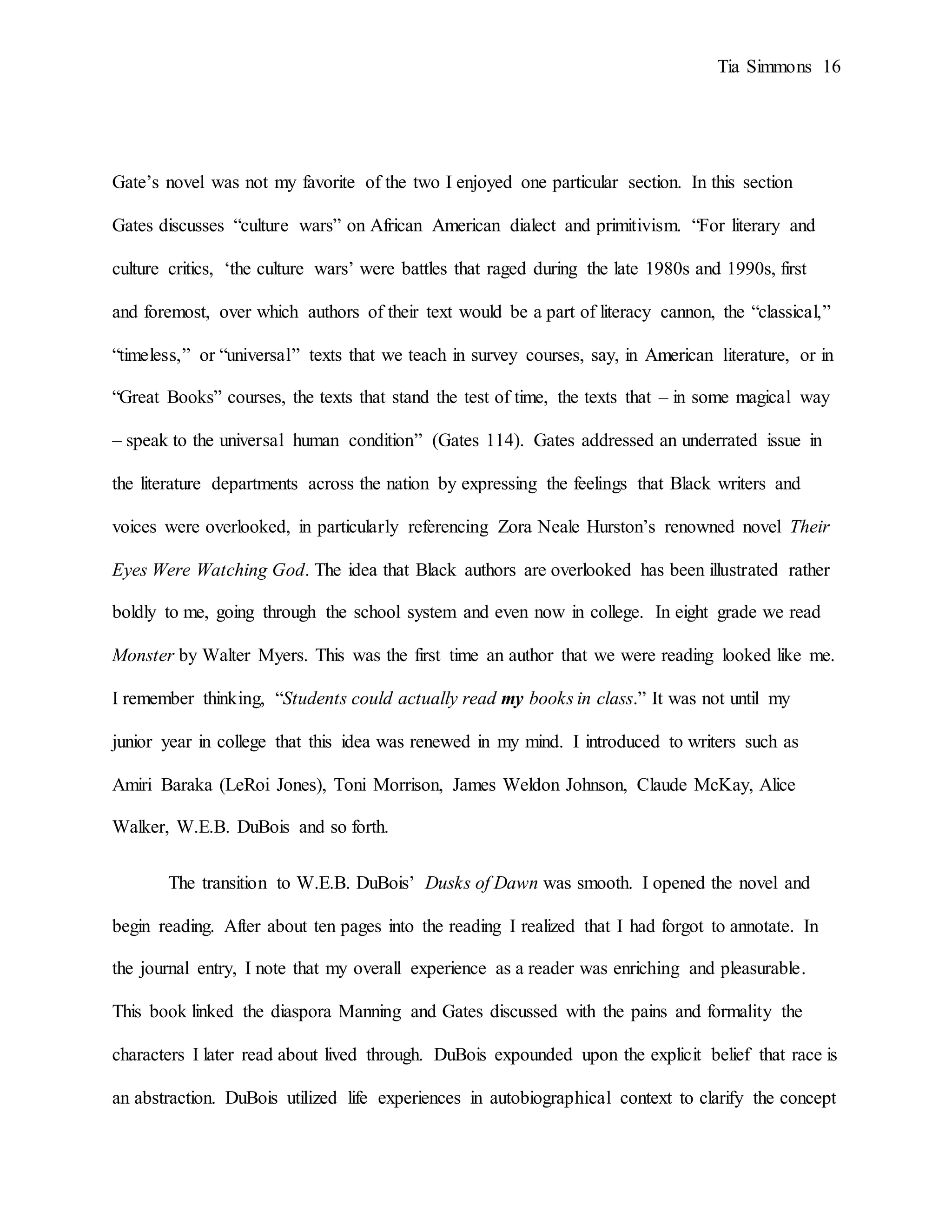 Tia Simmons 16
Gate’s novel was not my favorite of the two I enjoyed one particular section. In this section
Gates discusses “culture wars” on African American dialect and primitivism. “For literary and
culture critics, ‘the culture wars’ were battles that raged during the late 1980s and 1990s, first
and foremost, over which authors of their text would be a part of literacy cannon, the “classical,”
“timeless,” or “universal” texts that we teach in survey courses, say, in American literature, or in
“Great Books” courses, the texts that stand the test of time, the texts that – in some magical way
– speak to the universal human condition” (Gates 114). Gates addressed an underrated issue in
the literature departments across the nation by expressing the feelings that Black writers and
voices were overlooked, in particularly referencing Zora Neale Hurston’s renowned novel Their
Eyes Were Watching God. The idea that Black authors are overlooked has been illustrated rather
boldly to me, going through the school system and even now in college. In eight grade we read
Monster by Walter Myers. This was the first time an author that we were reading looked like me.
I remember thinking, “Students could actually read my books in class.” It was not until my
junior year in college that this idea was renewed in my mind. I introduced to writers such as
Amiri Baraka (LeRoi Jones), Toni Morrison, James Weldon Johnson, Claude McKay, Alice
Walker, W.E.B. DuBois and so forth.
The transition to W.E.B. DuBois’ Dusks of Dawn was smooth. I opened the novel and
begin reading. After about ten pages into the reading I realized that I had forgot to annotate. In
the journal entry, I note that my overall experience as a reader was enriching and pleasurable.
This book linked the diaspora Manning and Gates discussed with the pains and formality the
characters I later read about lived through. DuBois expounded upon the explicit belief that race is
an abstraction. DuBois utilized life experiences in autobiographical context to clarify the concept
 