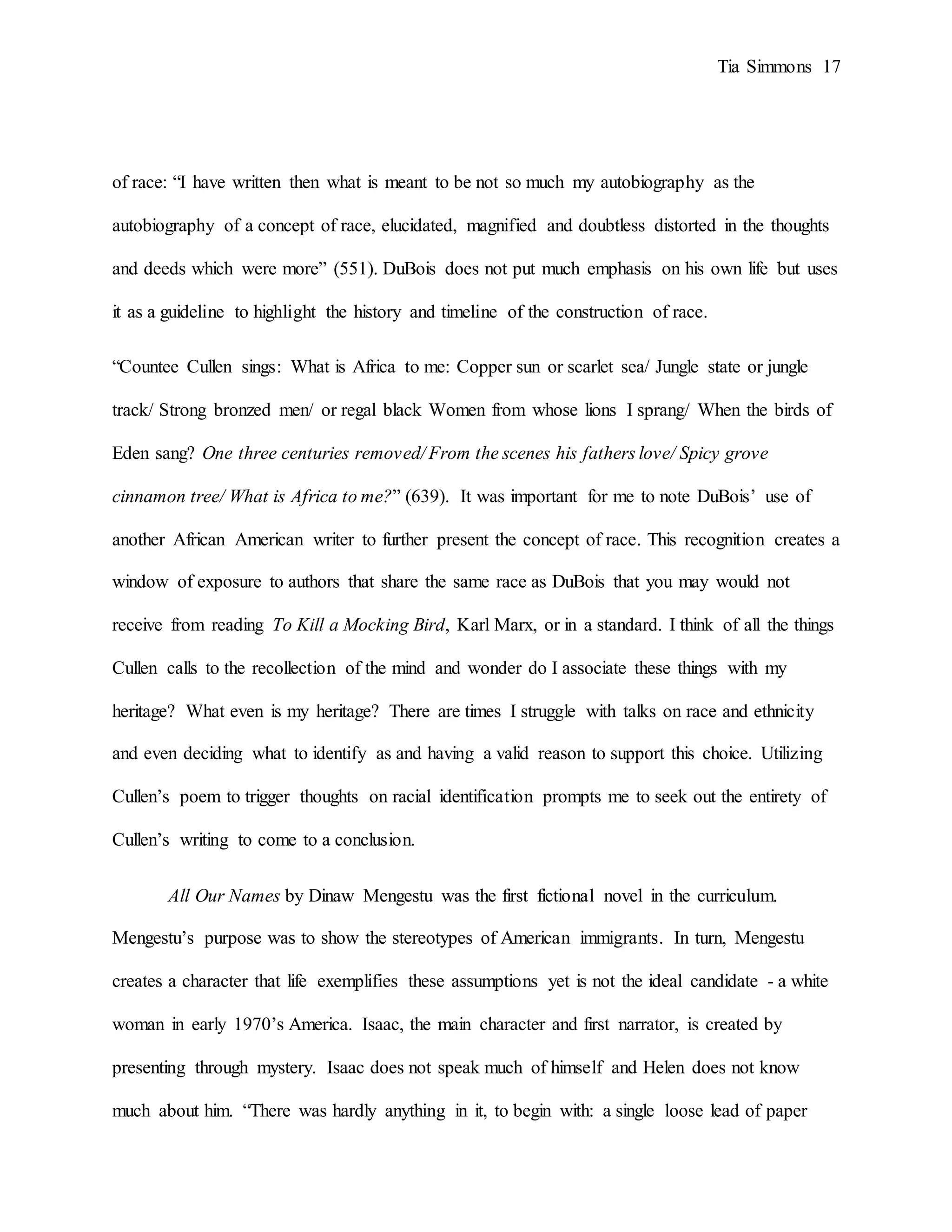 Tia Simmons 17
of race: “I have written then what is meant to be not so much my autobiography as the
autobiography of a concept of race, elucidated, magnified and doubtless distorted in the thoughts
and deeds which were more” (551). DuBois does not put much emphasis on his own life but uses
it as a guideline to highlight the history and timeline of the construction of race.
“Countee Cullen sings: What is Africa to me: Copper sun or scarlet sea/ Jungle state or jungle
track/ Strong bronzed men/ or regal black Women from whose lions I sprang/ When the birds of
Eden sang? One three centuries removed/ From the scenes his fathers love/ Spicy grove
cinnamon tree/ What is Africa to me?” (639). It was important for me to note DuBois’ use of
another African American writer to further present the concept of race. This recognition creates a
window of exposure to authors that share the same race as DuBois that you may would not
receive from reading To Kill a Mocking Bird, Karl Marx, or in a standard. I think of all the things
Cullen calls to the recollection of the mind and wonder do I associate these things with my
heritage? What even is my heritage? There are times I struggle with talks on race and ethnicity
and even deciding what to identify as and having a valid reason to support this choice. Utilizing
Cullen’s poem to trigger thoughts on racial identification prompts me to seek out the entirety of
Cullen’s writing to come to a conclusion.
All Our Names by Dinaw Mengestu was the first fictional novel in the curriculum.
Mengestu’s purpose was to show the stereotypes of American immigrants. In turn, Mengestu
creates a character that life exemplifies these assumptions yet is not the ideal candidate - a white
woman in early 1970’s America. Isaac, the main character and first narrator, is created by
presenting through mystery. Isaac does not speak much of himself and Helen does not know
much about him. “There was hardly anything in it, to begin with: a single loose lead of paper
 