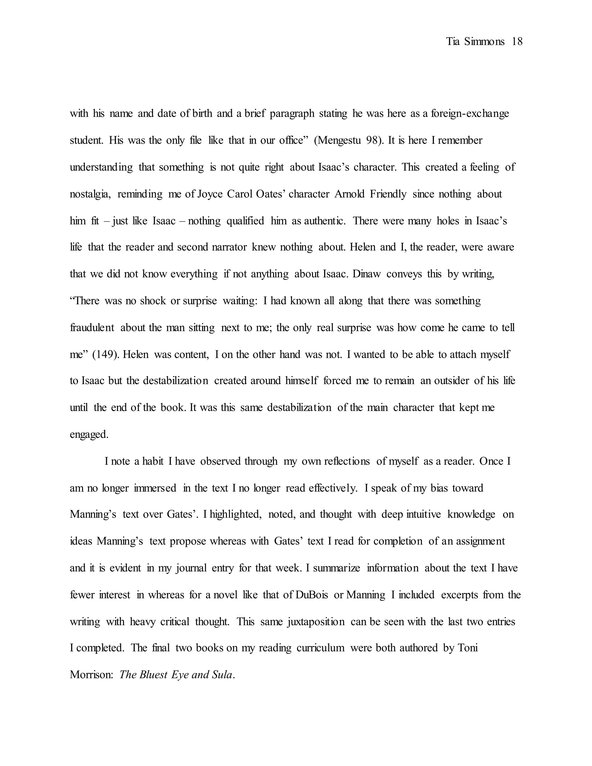 Tia Simmons 18
with his name and date of birth and a brief paragraph stating he was here as a foreign-exchange
student. His was the only file like that in our office” (Mengestu 98). It is here I remember
understanding that something is not quite right about Isaac’s character. This created a feeling of
nostalgia, reminding me of Joyce Carol Oates’ character Arnold Friendly since nothing about
him fit – just like Isaac – nothing qualified him as authentic. There were many holes in Isaac’s
life that the reader and second narrator knew nothing about. Helen and I, the reader, were aware
that we did not know everything if not anything about Isaac. Dinaw conveys this by writing,
“There was no shock or surprise waiting: I had known all along that there was something
fraudulent about the man sitting next to me; the only real surprise was how come he came to tell
me” (149). Helen was content, I on the other hand was not. I wanted to be able to attach myself
to Isaac but the destabilization created around himself forced me to remain an outsider of his life
until the end of the book. It was this same destabilization of the main character that kept me
engaged.
I note a habit I have observed through my own reflections of myself as a reader. Once I
am no longer immersed in the text I no longer read effectively. I speak of my bias toward
Manning’s text over Gates’. I highlighted, noted, and thought with deep intuitive knowledge on
ideas Manning’s text propose whereas with Gates’ text I read for completion of an assignment
and it is evident in my journal entry for that week. I summarize information about the text I have
fewer interest in whereas for a novel like that of DuBois or Manning I included excerpts from the
writing with heavy critical thought. This same juxtaposition can be seen with the last two entries
I completed. The final two books on my reading curriculum were both authored by Toni
Morrison: The Bluest Eye and Sula.
 