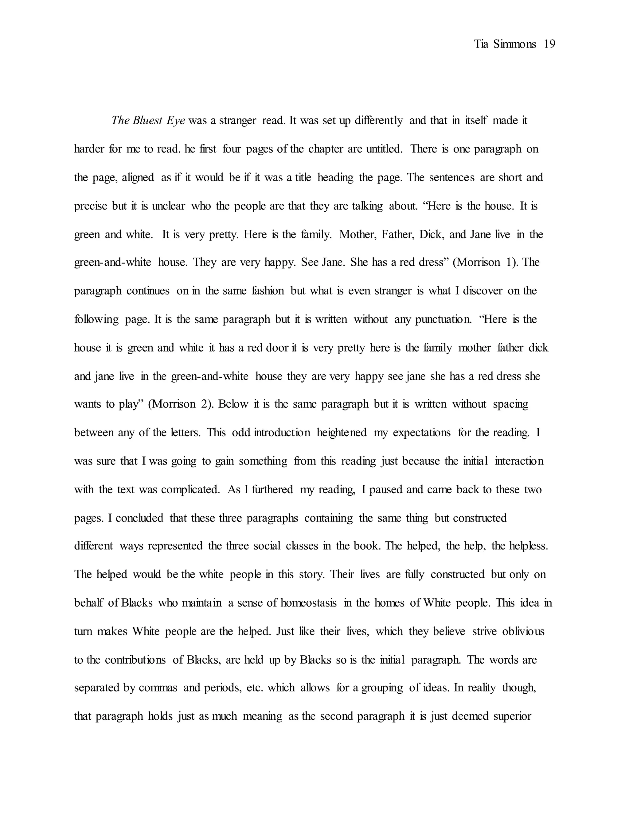 Tia Simmons 19
The Bluest Eye was a stranger read. It was set up differently and that in itself made it
harder for me to read. he first four pages of the chapter are untitled. There is one paragraph on
the page, aligned as if it would be if it was a title heading the page. The sentences are short and
precise but it is unclear who the people are that they are talking about. “Here is the house. It is
green and white. It is very pretty. Here is the family. Mother, Father, Dick, and Jane live in the
green-and-white house. They are very happy. See Jane. She has a red dress” (Morrison 1). The
paragraph continues on in the same fashion but what is even stranger is what I discover on the
following page. It is the same paragraph but it is written without any punctuation. “Here is the
house it is green and white it has a red door it is very pretty here is the family mother father dick
and jane live in the green-and-white house they are very happy see jane she has a red dress she
wants to play” (Morrison 2). Below it is the same paragraph but it is written without spacing
between any of the letters. This odd introduction heightened my expectations for the reading. I
was sure that I was going to gain something from this reading just because the initial interaction
with the text was complicated. As I furthered my reading, I paused and came back to these two
pages. I concluded that these three paragraphs containing the same thing but constructed
different ways represented the three social classes in the book. The helped, the help, the helpless.
The helped would be the white people in this story. Their lives are fully constructed but only on
behalf of Blacks who maintain a sense of homeostasis in the homes of White people. This idea in
turn makes White people are the helped. Just like their lives, which they believe strive oblivious
to the contributions of Blacks, are held up by Blacks so is the initial paragraph. The words are
separated by commas and periods, etc. which allows for a grouping of ideas. In reality though,
that paragraph holds just as much meaning as the second paragraph it is just deemed superior
 
