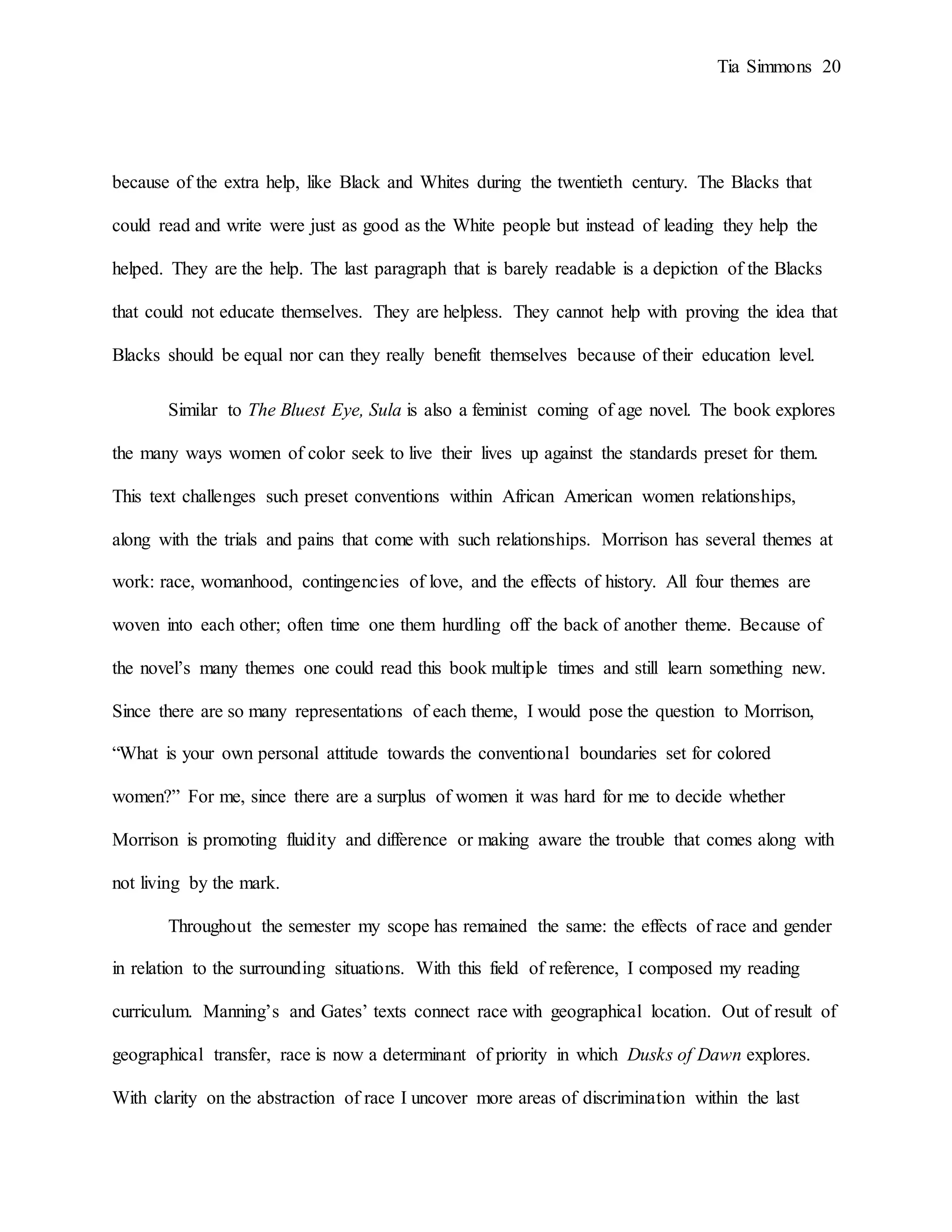 Tia Simmons 20
because of the extra help, like Black and Whites during the twentieth century. The Blacks that
could read and write were just as good as the White people but instead of leading they help the
helped. They are the help. The last paragraph that is barely readable is a depiction of the Blacks
that could not educate themselves. They are helpless. They cannot help with proving the idea that
Blacks should be equal nor can they really benefit themselves because of their education level.
Similar to The Bluest Eye, Sula is also a feminist coming of age novel. The book explores
the many ways women of color seek to live their lives up against the standards preset for them.
This text challenges such preset conventions within African American women relationships,
along with the trials and pains that come with such relationships. Morrison has several themes at
work: race, womanhood, contingencies of love, and the effects of history. All four themes are
woven into each other; often time one them hurdling off the back of another theme. Because of
the novel’s many themes one could read this book multiple times and still learn something new.
Since there are so many representations of each theme, I would pose the question to Morrison,
“What is your own personal attitude towards the conventional boundaries set for colored
women?” For me, since there are a surplus of women it was hard for me to decide whether
Morrison is promoting fluidity and difference or making aware the trouble that comes along with
not living by the mark.
Throughout the semester my scope has remained the same: the effects of race and gender
in relation to the surrounding situations. With this field of reference, I composed my reading
curriculum. Manning’s and Gates’ texts connect race with geographical location. Out of result of
geographical transfer, race is now a determinant of priority in which Dusks of Dawn explores.
With clarity on the abstraction of race I uncover more areas of discrimination within the last
 