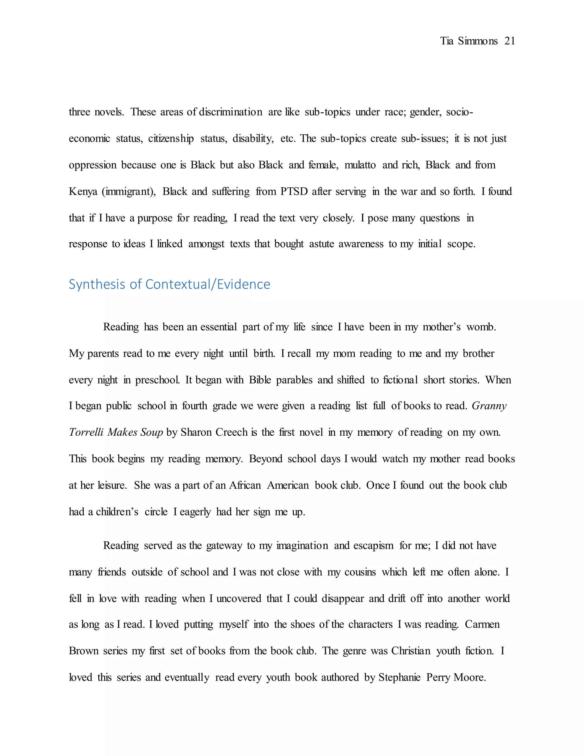 Tia Simmons 21
three novels. These areas of discrimination are like sub-topics under race; gender, socio-
economic status, citizenship status, disability, etc. The sub-topics create sub-issues; it is not just
oppression because one is Black but also Black and female, mulatto and rich, Black and from
Kenya (immigrant), Black and suffering from PTSD after serving in the war and so forth. I found
that if I have a purpose for reading, I read the text very closely. I pose many questions in
response to ideas I linked amongst texts that bought astute awareness to my initial scope.
Synthesis of Contextual/Evidence
Reading has been an essential part of my life since I have been in my mother’s womb.
My parents read to me every night until birth. I recall my mom reading to me and my brother
every night in preschool. It began with Bible parables and shifted to fictional short stories. When
I began public school in fourth grade we were given a reading list full of books to read. Granny
Torrelli Makes Soup by Sharon Creech is the first novel in my memory of reading on my own.
This book begins my reading memory. Beyond school days I would watch my mother read books
at her leisure. She was a part of an African American book club. Once I found out the book club
had a children’s circle I eagerly had her sign me up.
Reading served as the gateway to my imagination and escapism for me; I did not have
many friends outside of school and I was not close with my cousins which left me often alone. I
fell in love with reading when I uncovered that I could disappear and drift off into another world
as long as I read. I loved putting myself into the shoes of the characters I was reading. Carmen
Brown series my first set of books from the book club. The genre was Christian youth fiction. I
loved this series and eventually read every youth book authored by Stephanie Perry Moore.
 