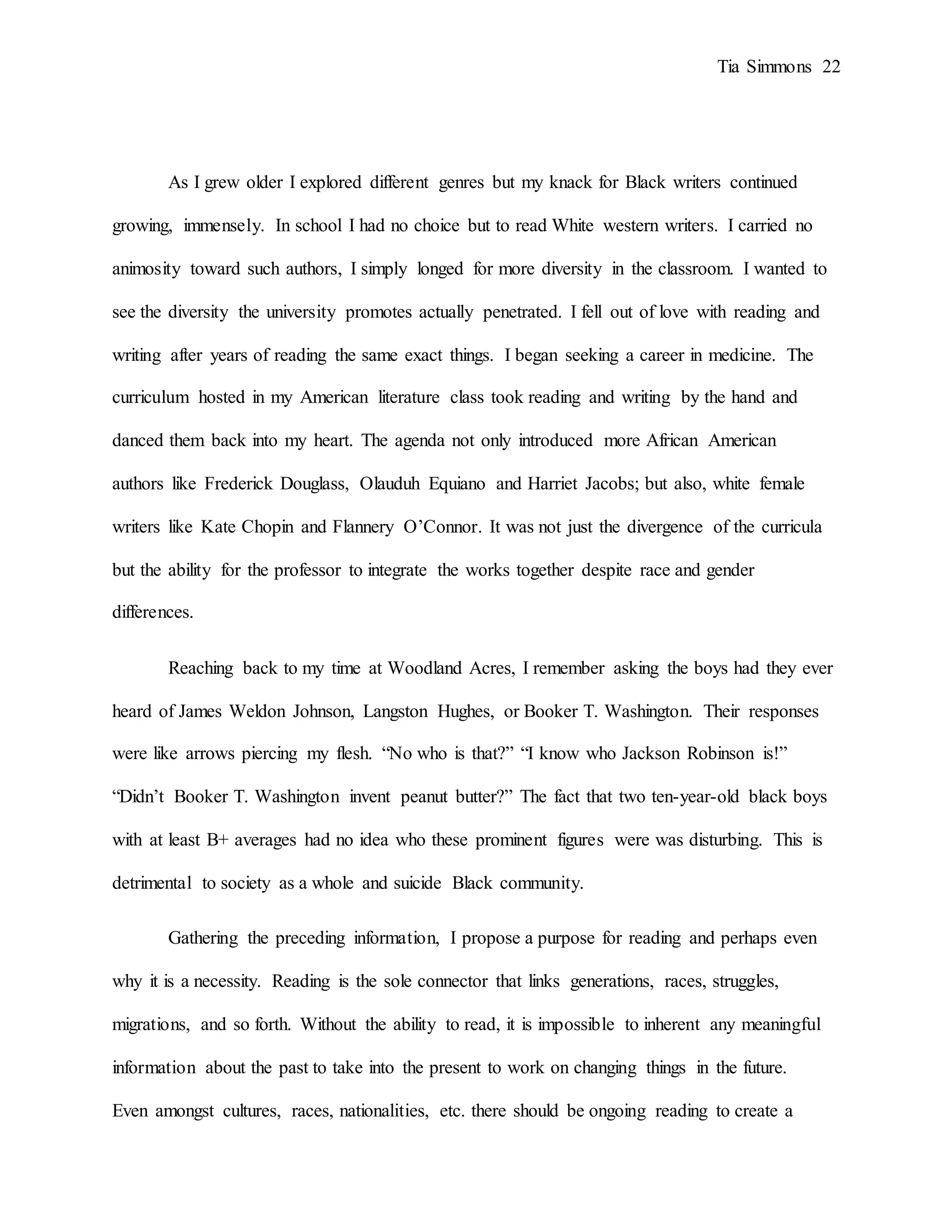 Tia Simmons 22
As I grew older I explored different genres but my knack for Black writers continued
growing, immensely. In school I had no choice but to read White western writers. I carried no
animosity toward such authors, I simply longed for more diversity in the classroom. I wanted to
see the diversity the university promotes actually penetrated. I fell out of love with reading and
writing after years of reading the same exact things. I began seeking a career in medicine. The
curriculum hosted in my American literature class took reading and writing by the hand and
danced them back into my heart. The agenda not only introduced more African American
authors like Frederick Douglass, Olauduh Equiano and Harriet Jacobs; but also, white female
writers like Kate Chopin and Flannery O’Connor. It was not just the divergence of the curricula
but the ability for the professor to integrate the works together despite race and gender
differences.
Reaching back to my time at Woodland Acres, I remember asking the boys had they ever
heard of James Weldon Johnson, Langston Hughes, or Booker T. Washington. Their responses
were like arrows piercing my flesh. “No who is that?” “I know who Jackson Robinson is!”
“Didn’t Booker T. Washington invent peanut butter?” The fact that two ten-year-old black boys
with at least B+ averages had no idea who these prominent figures were was disturbing. This is
detrimental to society as a whole and suicide Black community.
Gathering the preceding information, I propose a purpose for reading and perhaps even
why it is a necessity. Reading is the sole connector that links generations, races, struggles,
migrations, and so forth. Without the ability to read, it is impossible to inherent any meaningful
information about the past to take into the present to work on changing things in the future.
Even amongst cultures, races, nationalities, etc. there should be ongoing reading to create a
 