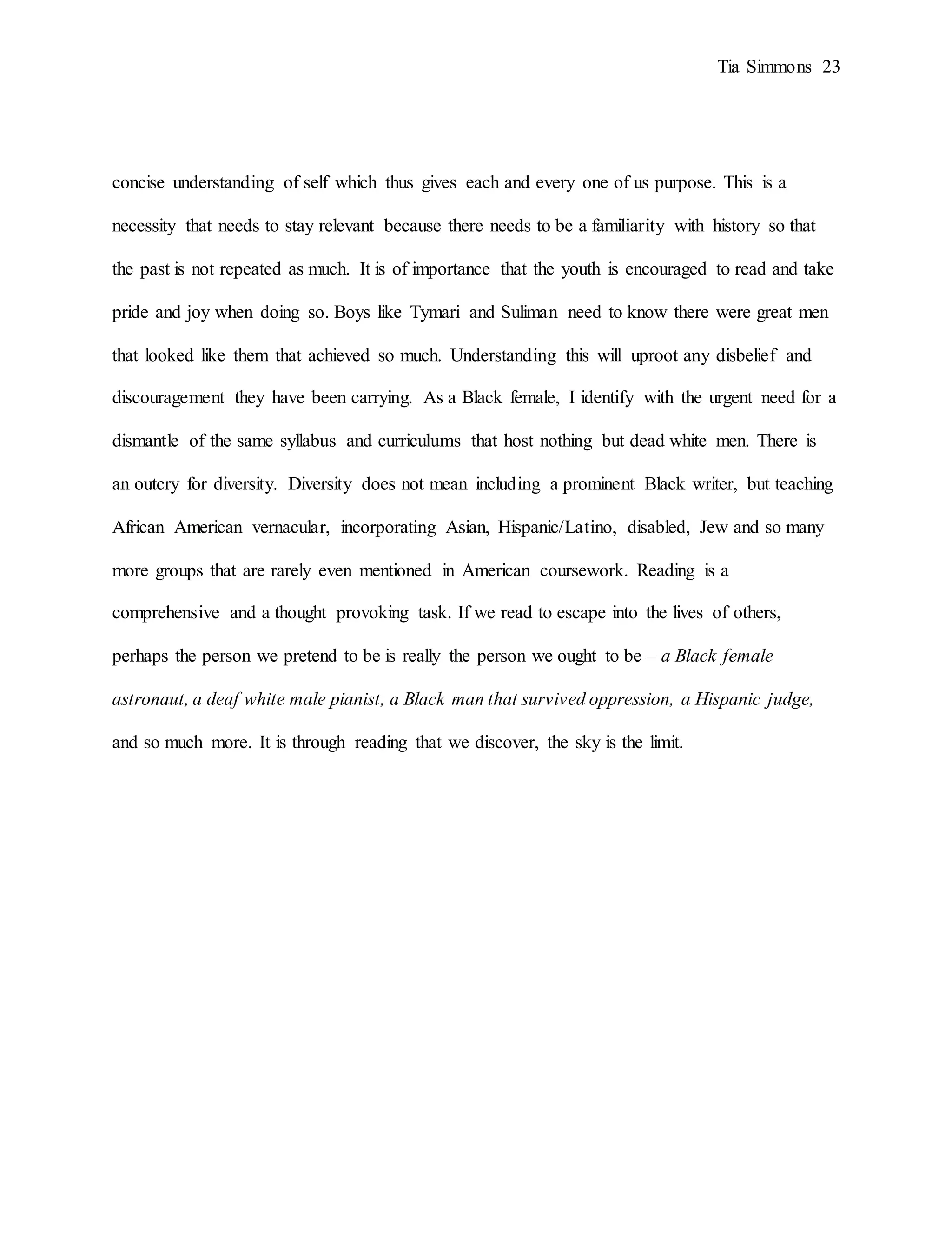 Tia Simmons 23
concise understanding of self which thus gives each and every one of us purpose. This is a
necessity that needs to stay relevant because there needs to be a familiarity with history so that
the past is not repeated as much. It is of importance that the youth is encouraged to read and take
pride and joy when doing so. Boys like Tymari and Suliman need to know there were great men
that looked like them that achieved so much. Understanding this will uproot any disbelief and
discouragement they have been carrying. As a Black female, I identify with the urgent need for a
dismantle of the same syllabus and curriculums that host nothing but dead white men. There is
an outcry for diversity. Diversity does not mean including a prominent Black writer, but teaching
African American vernacular, incorporating Asian, Hispanic/Latino, disabled, Jew and so many
more groups that are rarely even mentioned in American coursework. Reading is a
comprehensive and a thought provoking task. If we read to escape into the lives of others,
perhaps the person we pretend to be is really the person we ought to be – a Black female
astronaut, a deaf white male pianist, a Black man that survived oppression, a Hispanic judge,
and so much more. It is through reading that we discover, the sky is the limit.
 