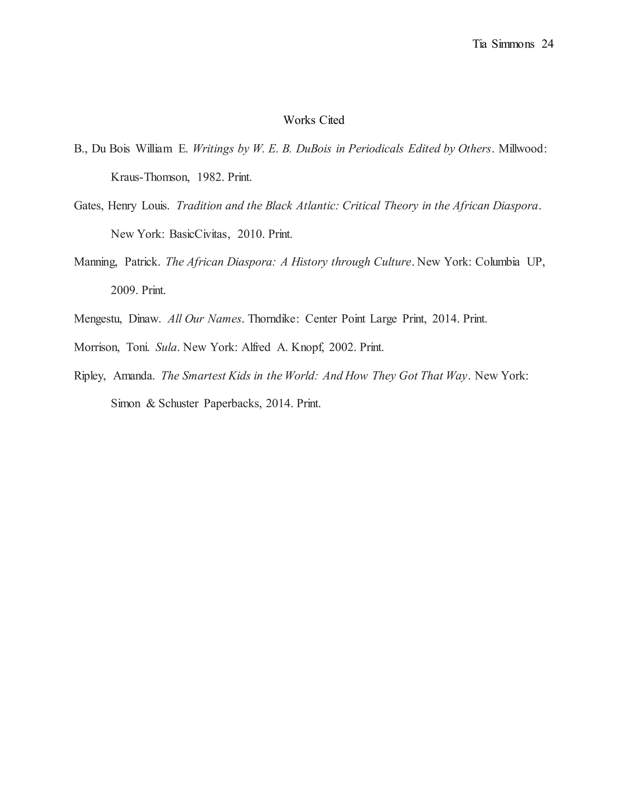 Tia Simmons 24
Works Cited
B., Du Bois William E. Writings by W. E. B. DuBois in Periodicals Edited by Others. Millwood:
Kraus-Thomson, 1982. Print.
Gates, Henry Louis. Tradition and the Black Atlantic: Critical Theory in the African Diaspora.
New York: BasicCivitas, 2010. Print.
Manning, Patrick. The African Diaspora: A History through Culture. New York: Columbia UP,
2009. Print.
Mengestu, Dinaw. All Our Names. Thorndike: Center Point Large Print, 2014. Print.
Morrison, Toni. Sula. New York: Alfred A. Knopf, 2002. Print.
Ripley, Amanda. The Smartest Kids in the World: And How They Got That Way. New York:
Simon & Schuster Paperbacks, 2014. Print.
 