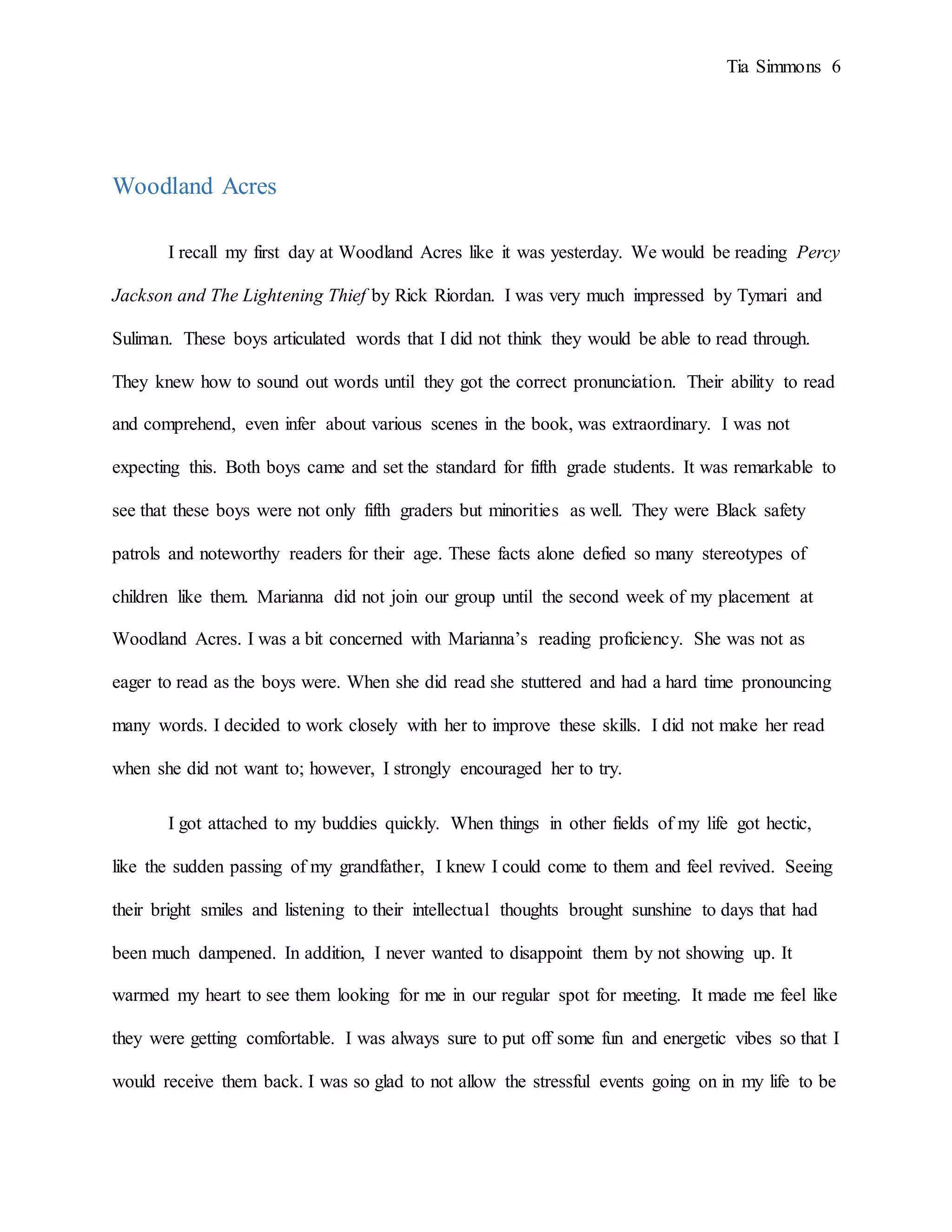 Tia Simmons 6
Woodland Acres
I recall my first day at Woodland Acres like it was yesterday. We would be reading Percy
Jackson and The Lightening Thief by Rick Riordan. I was very much impressed by Tymari and
Suliman. These boys articulated words that I did not think they would be able to read through.
They knew how to sound out words until they got the correct pronunciation. Their ability to read
and comprehend, even infer about various scenes in the book, was extraordinary. I was not
expecting this. Both boys came and set the standard for fifth grade students. It was remarkable to
see that these boys were not only fifth graders but minorities as well. They were Black safety
patrols and noteworthy readers for their age. These facts alone defied so many stereotypes of
children like them. Marianna did not join our group until the second week of my placement at
Woodland Acres. I was a bit concerned with Marianna’s reading proficiency. She was not as
eager to read as the boys were. When she did read she stuttered and had a hard time pronouncing
many words. I decided to work closely with her to improve these skills. I did not make her read
when she did not want to; however, I strongly encouraged her to try.
I got attached to my buddies quickly. When things in other fields of my life got hectic,
like the sudden passing of my grandfather, I knew I could come to them and feel revived. Seeing
their bright smiles and listening to their intellectual thoughts brought sunshine to days that had
been much dampened. In addition, I never wanted to disappoint them by not showing up. It
warmed my heart to see them looking for me in our regular spot for meeting. It made me feel like
they were getting comfortable. I was always sure to put off some fun and energetic vibes so that I
would receive them back. I was so glad to not allow the stressful events going on in my life to be
 