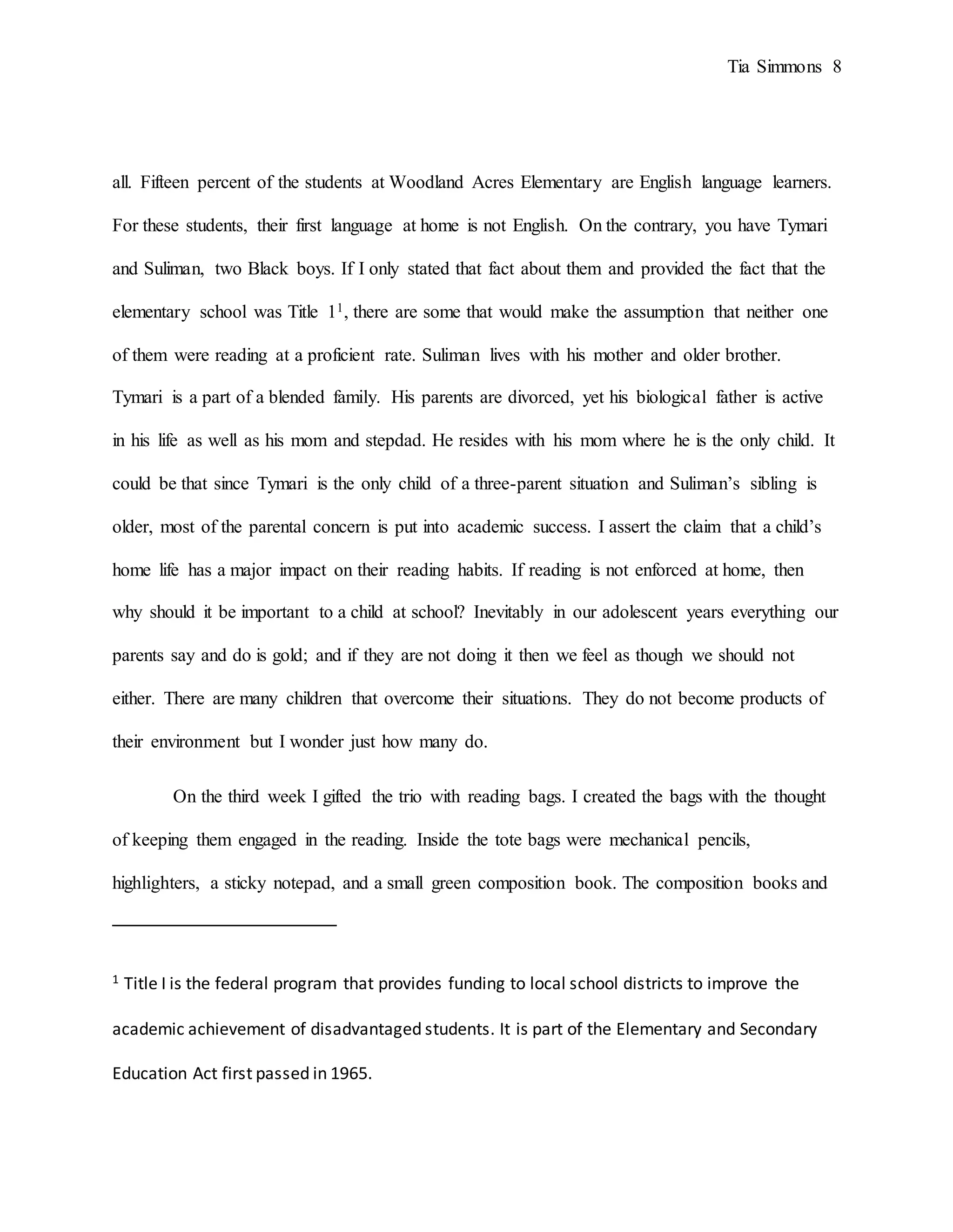Tia Simmons 8
all. Fifteen percent of the students at Woodland Acres Elementary are English language learners.
For these students, their first language at home is not English. On the contrary, you have Tymari
and Suliman, two Black boys. If I only stated that fact about them and provided the fact that the
elementary school was Title 11, there are some that would make the assumption that neither one
of them were reading at a proficient rate. Suliman lives with his mother and older brother.
Tymari is a part of a blended family. His parents are divorced, yet his biological father is active
in his life as well as his mom and stepdad. He resides with his mom where he is the only child. It
could be that since Tymari is the only child of a three-parent situation and Suliman’s sibling is
older, most of the parental concern is put into academic success. I assert the claim that a child’s
home life has a major impact on their reading habits. If reading is not enforced at home, then
why should it be important to a child at school? Inevitably in our adolescent years everything our
parents say and do is gold; and if they are not doing it then we feel as though we should not
either. There are many children that overcome their situations. They do not become products of
their environment but I wonder just how many do.
On the third week I gifted the trio with reading bags. I created the bags with the thought
of keeping them engaged in the reading. Inside the tote bags were mechanical pencils,
highlighters, a sticky notepad, and a small green composition book. The composition books and
1 Title I is the federal program that provides funding to local school districts to improve the
academic achievement of disadvantaged students. It is part of the Elementary and Secondary
Education Act first passed in 1965.
 