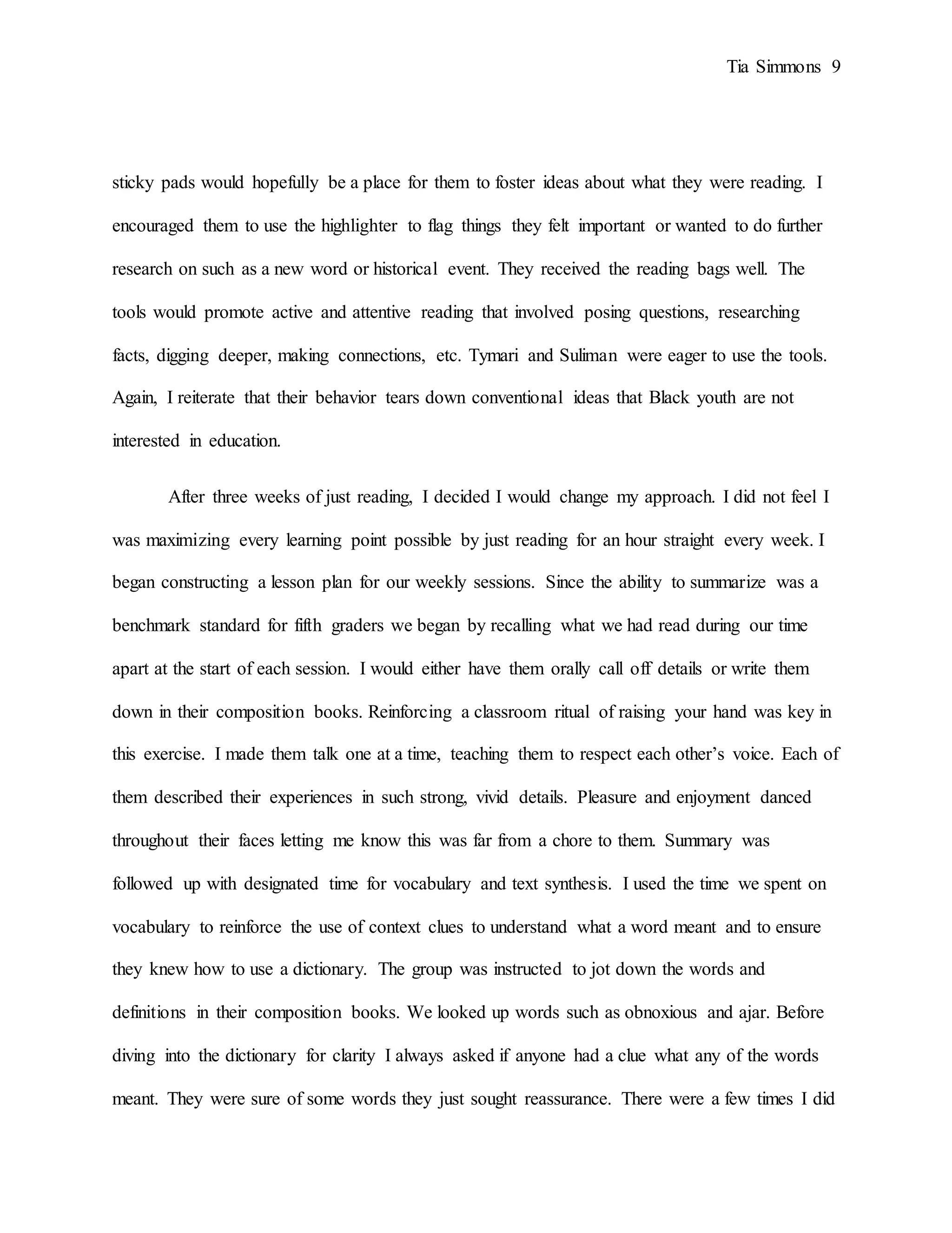Tia Simmons 9
sticky pads would hopefully be a place for them to foster ideas about what they were reading. I
encouraged them to use the highlighter to flag things they felt important or wanted to do further
research on such as a new word or historical event. They received the reading bags well. The
tools would promote active and attentive reading that involved posing questions, researching
facts, digging deeper, making connections, etc. Tymari and Suliman were eager to use the tools.
Again, I reiterate that their behavior tears down conventional ideas that Black youth are not
interested in education.
After three weeks of just reading, I decided I would change my approach. I did not feel I
was maximizing every learning point possible by just reading for an hour straight every week. I
began constructing a lesson plan for our weekly sessions. Since the ability to summarize was a
benchmark standard for fifth graders we began by recalling what we had read during our time
apart at the start of each session. I would either have them orally call off details or write them
down in their composition books. Reinforcing a classroom ritual of raising your hand was key in
this exercise. I made them talk one at a time, teaching them to respect each other’s voice. Each of
them described their experiences in such strong, vivid details. Pleasure and enjoyment danced
throughout their faces letting me know this was far from a chore to them. Summary was
followed up with designated time for vocabulary and text synthesis. I used the time we spent on
vocabulary to reinforce the use of context clues to understand what a word meant and to ensure
they knew how to use a dictionary. The group was instructed to jot down the words and
definitions in their composition books. We looked up words such as obnoxious and ajar. Before
diving into the dictionary for clarity I always asked if anyone had a clue what any of the words
meant. They were sure of some words they just sought reassurance. There were a few times I did
 