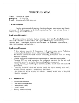 CURRICULAM VITAE
Name: Dhananjay R. Rathod
Contact No: +91 9712055071
E-mail: dhananjayrathod15@yahoo.com
Career Objective
Seeking assignments in Production Operations, Process Improvement, and Quality
Assurance with leading aggressive & ethical organization, where I can actively devote my
abilities through dedicated hard work.
Professional Overview:
Presently working as Production Engineer at Anchor Electricals Pvt. Ltd. By Panasonic
of Wires & Cables Division, Daman from 16th
August 2014. Company is manufacturing
‘Building Wires’. The Company is certified with ISO 9001:2008, ISO 14001:2004(EMS), ISO
18001:2007 (OHSAS), ISO 50001:2011.
Professional Synopsis
• A keen planner, strategist & Implementer with competencies across Production
operations, Cost Reduction, Process Enhancement and Man Management.
• An effective communicator with excellent relationship, management skills and strong
Analytical capability.
• Adapt at supervision, co-ordination and managing day to day production operation.
• Preparing SOPs & work instructions for production operations for the unit and
maintaining reports for facilitating decision making by the management.
• Leading, mentoring, & monitoring the performance of the team to meet individual and
group targets.
• Conducting induction training for the new comers and special training about PPEs,
working at height, Supervisor’s responsibility in safety etc.
• Daily conducting safety meeting for workers, Checking proper using of Personal
Protective Equipment.
Key Competencies
• Production Management
• Lean Manufacturing System
• Operations and Safety
• Quality Control
• Training and Development
 