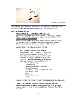 1
JEFFREY R. HISLOP
2805 Rockford Ave., Stockton, CA 95207 – H (209) 478-4708 –W (209) 954-5678- C
(209) 603-2690 E-Mail: jhislop@deltacollege.edu / JRHTraining@aol.com
EMPLOYMENT HISTORY
SAN JOAQUIN DELTA COMMUNITY COLLEGE
Administration of Justice / Corrections Full-time Professor 08/99 to Present
Administration of Justice / Corrections Adjunct Instructor 05/82 to 08/99
MODESTO JUNIOR COLLEGE
Administration of Justice / Corrections Adjunct Instructor 08/11 to Present
INSTITUTE OF TECHNOLOGY-STOCKTON/SALIDA BRANCH
Administration of Justice / Corrections Instructor 6/12 to Present
SAN JOAQUIN COUNTY SHERIFF’S OFFICE
Civil Division Lieutenant 02/96 to 08/99
Patrol Division District Lieutenant 12/94 to 02/96
Custody Division Lieutenant 07/93 to 12/94
New Building Transition Lieutenant 07/90 to 07/93
Personnel & Training Lieutenant 10/86 to 07/90
S.W.A.T. / Hostage Commander 10/86 to 07/90
First Line Supervisor - Sergeant 1/80 to 10/86
Personnel & Training
Communications
Custody Administration / operations
Hostage Negotiations
Line Officer – Deputy Sheriff 07/73 to 01/80
Field Training Officer
Patrol
Bailiff & Transportation
Custody
US DOJ- NATIONAL INSTITUTE OF CORRECTIONS-JAILS DIVISION
US DOJ N.I.C./H.O.N.I. Technical Resources Provider 1990-2002
Wisconsin, Oklahoma, Nebraska, Minnesota, Oregon, Utah, Michigan,
Indiana, Ohio, New York, Pennsylvania, Florida, California, New Mexico
and Iowa
 