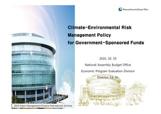 2016 Green Management-Finance International Seminar
Climate-Environmental Risk
Management Policy
for Government-Sponsored Funds
2016. 10. 19
National Assembly Budget Office
Economic Program Evaluation Division
Director, Ick Jin
 