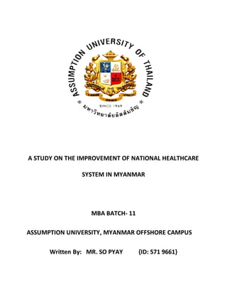 A STUDY ON THE IMPROVEMENT OF NATIONAL HEALTHCARE
SYSTEM IN MYANMAR
MBA BATCH- 11
ASSUMPTION UNIVERSITY, MYANMAR OFFSHORE CAMPUS
Written By: MR. SO PYAY {ID: 571 9661}
 