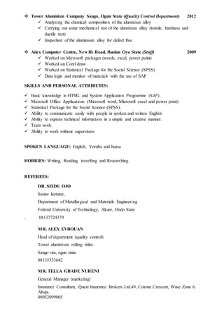  Tower Aluminiun Company Sango, Ogun State (Quality Control Department) 2012
 Analyzing the chemical composition of the aluminiun alloy
 Carrying out some mechanical test of the aluminiun alloy (tensile, hardness and
ductile test)
 Inspection of the aluminium alloy for defect free
 Adex Computer Centre, New Ife Road, Ibadan Oyo State (Staff) 2009
 Worked on Microsoft packages (words, excel, power point)
 Worked on Corel draw
 Worked on Statistical Package for the Social Science (SPSS)
 Data login and monitor of materials with the use of SAP
SKILLS AND PERSONAL ATTRIBUTES:
 Basic knowledge in HTML and System Application Programme (SAP),
 Microsoft Office Applications (Microsoft word, Microsoft excel and power point)
 Statistical Package for the Social Science (SPSS).
 Ability to communicate easily with people in spoken and written English
 Ability to express technical information in a simple and creative manner.
 Team work
 Ability to work without supervision
SPOKEN LANGUAGE: English, Yoruba and huasa
HOBBIES: Writing, Reading, travelling and Researching.
REFEREES:
DR. SEIDU OJO
Senior lecturer,
Department of Metallurgical and Materials Engineering
Federal University of Technology, Akure, Ondo State mmm
. 08137724379
MR. ALEX EVBOUAN
Head of department (quality control)
Tower aluminium rolling milss
Sango ota, ogun state
08135333642
MR. TELLA GBADE NURENI
General Manager (marketing)
Insurance Consultant, Quest Insurance Brokers Ltd.49, Cotonu Crescent, Wuse Zone 6.
Abuja.
08053099005
 
