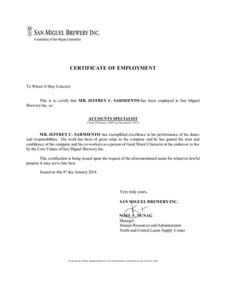 CERTIFICATE OF EMPLOYMENT
To Whom It May Concern:
This is to certify that MR. JEFFREY C. SARMIENTO has been employed in San Miguel
Brewery Inc. as:
ACCOUNTS SPECIALIST
From February 2003 to December 2013
MR. JEFFREY C. SARMIENTO has exemplified excellence in his performance of his duties
and responsibilities. His work has been of great value to the company and he has gained the trust and
confidence of the company and his co-workers as a person of Good Moral Character in his endeavor to live
by the Core Values of San Miguel Brewery Inc.
This certification is being issued upon the request of the aforementioned name for whatever lawful
purpose it may serve him best.
Issued on this 8th
day January 2014.
Very truly yours,
SAN MIGUEL BREWERYINC.
NOEL F. NUNAG
Manager
Human Resources and Administration
North and Central Luzon Supply Center
40 SAN MIGUEL AVENUE, MANDALUYONG CITY, 1550 METRO MANILA, PHILIPPINES TEL NOS. (632) 632 -3000
 