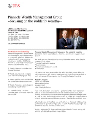 Pinnacle Wealth Management Group
--focusing on the suddenly wealthy--
UBS Financial Services Inc.
The Pinnacle Wealth Management
Group at UBS
101 West Elm Street, 2nd Floor
Conshohocken, PA 19428-2006
610-832-2754 855-386-8184
855-222-9717 fax
ubs.com/team/pinnacle
The focus of our relationship
Wealth Management is a consultative
process that goes beyond investments
to incorporate advanced planning. In
conjunction with our professional
network, we built the RESERVE at
Pinnacle to serve the 5 main areas on
which successful families focus:
1. Wealth Preservation - make smart
ﬁnancial decisions
2. Wealth Enhancement - mitigate
taxes without sacriﬁcing cash ﬂow
3. Wealth Transfer - ﬁnd and facilitate
the most efﬁcient way to pass assets
4. Wealth Protection - protect against
assets being unjustly taken
5. Charitable Giving - facilitate
charitable goals in the most impactful
way possible
Please see important disclosures on reverse.
Pinnacle Wealth Management focuses on the suddenly wealthy
Sometimes money is earned over a lifetime ... sometimes it happens much
quicker.
We work with our clients primarily through these key events when they fall
between $5-50 million:
* medical malpractice awards
* business sales
* qui tam (whistleblower) awards
* inheritances
Life events that bring large inﬂows also bring with them unique advanced
planning concerns. We have the experience and the professional network to
work with you and help organize your ﬁnancial life beyond investing.
Robert T. Higgins
Senior Vice President
Wealth Management
610-832-3012
robert.higgins@ubs.com
Hard work, dedication, perseverance -- just a few of the many elements it
takes to be a successful entrepreneur. Bob used them all to build, from
nothing, a multi-million dollar wealth management practice that began back
in 1994. In 2009, Bob built upon that success by joining UBS Financial Services
to work with other successful business owners, their families, and their heirs.
When Bob is out of the ofﬁce, you can ﬁnd him on the sports ﬁeld coaching
youth soccer or quarterbacking a game of catch. As a foodie, you might also
ﬁnd him at that hot new restaurant in town.
Bob is a graduate of St. Joseph's University and lives in Chester Springs, PA
with his wife Michelle and their three children.
 