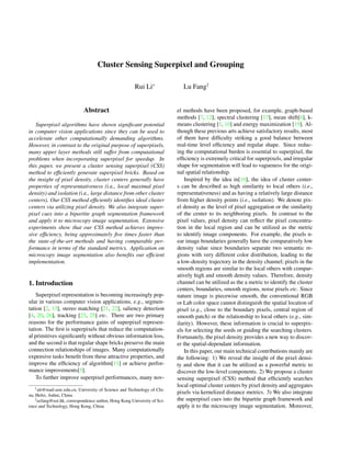 Cluster Sensing Superpixel and Grouping
Rui Li∗
Lu Fang†
Abstract
Superpixel algorithms have shown signiﬁcant potential
in computer vision applications since they can be used to
accelerate other computationally demanding algorithms.
However, in contrast to the original purpose of superpixels,
many upper layer methods still suffer from computational
problems when incorporating superpixel for speedup. In
this paper, we present a cluster sensing superpixel (CSS)
method to efﬁciently generate superpixel bricks. Based on
the insight of pixel density, cluster centers generally have
properties of representativeness (i.e., local maximal pixel
density) and isolation (i.e., large distance from other cluster
centers). Our CSS method efﬁciently identiﬁes ideal cluster
centers via utilizing pixel density. We also integrate super-
pixel cues into a bipartite graph segmentation framework
and apply it to microscopy image segmentation. Extensive
experiments show that our CSS method achieves impres-
sive efﬁciency, being approximately ﬁve times faster than
the state-of-the-art methods and having comparable per-
formance in terms of the standard metrics. Application on
microscopy image segmentation also beneﬁts our efﬁcient
implementation.
1. Introduction
Superpixel representation is becoming increasingly pop-
ular in various computer vision applications, e.g., segmen-
tation [2, 13], stereo matching [21, 22], saliency detection
[4, 20, 26], tracking [23, 25] etc. There are two primary
reasons for the performance gains of superpixel represen-
tation. The ﬁrst is superpixels that reduce the computation-
al primitives signiﬁcantly without obvious information loss,
and the second is that regular shape bricks preserve the main
connection relationships of images. Many computationally
expensive tasks beneﬁt from these attractive properties, and
improve the efﬁciency of algorithm[11] or achieve perfor-
mance improvements[5].
To further improve superpixel performances, many nov-
1alr@mail.ustc.edu.cn, University of Science and Technology of Chi-
na, Hefei, Anhui, China
2eefang@ust.hk, correspondence author, Hong Kong University of Sci-
ence and Technology, Hong Kong, China
el methods have been proposed, for example, graph-based
methods [7, 12], spectral clustering [17], mean shift[6], k-
means clustering [1, 10] and energy maximization [19]. Al-
though these previous arts achieve satisfactory results, most
of them have difﬁculty striking a good balance between
real-time level efﬁciency and regular shape. Since reduc-
ing the computational burden is essential to superpixel, the
efﬁciency is extremely critical for superpixels, and irregular
shape for segmentation will lead to vagueness for the origi-
nal spatial relationship.
Inspired by the idea in[16], the idea of cluster center-
s can be described as high similarity to local others (i.e.,
representativeness) and as having a relatively large distance
from higher density points (i.e., isolation). We denote pix-
el density as the level of pixel aggregation or the similarity
of the center to its neighboring pixels. In contrast to the
pixel values, pixel density can reﬂect the pixel concentra-
tion in the local region and can be utilized as the metric
to identify image components. For example, the pixels n-
ear image boundaries generally have the comparatively low
density value since boundaries separate two semantic re-
gions with very different color distribution, leading to the
a low-density trajectory in the density channel; pixels in the
smooth regions are similar to the local others with compar-
atively high and smooth density values. Therefore, density
channel can be utilized as the a metric to identify the cluster
centers, boundaries, smooth regions, noise pixels etc. Since
nature image is piecewise smooth, the conventional RGB
or Lab color space cannot distinguish the spatial location of
pixel (e.g., close to the boundary pixels, central region of
smooth patch) or the relationship to local others (e.g., sim-
ilarity). However, these information is crucial to superpix-
els for selecting the seeds or guiding the searching clusters.
Fortunately, the pixel density provides a new way to discov-
er the spatial-dependant information.
In this paper, our main technical contributions mainly are
the following: 1) We reveal the insight of the pixel densi-
ty and show that it can be utilized as a powerful metric to
discover the low-level components. 2) We propose a cluster
sensing superpixel (CSS) method that efﬁciently searches
local optimal cluster centers by pixel density and aggregates
pixels via kernelized distance metrics. 3) We also integrate
the superpixel cues into the bipartite graph framework and
apply it to the microscopy image segmentation. Moreover,
 