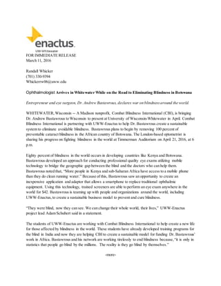 FOR IMMEDIATE RELEASE
March 11, 2016
Randall Whicker
(701) 330-9394
Whickerrw06@uww.edu
Ophthalmologist Arrives in Whitewater While on the Road to Eliminating Blindness in Botswana
Entrepreneur and eye surgeon, Dr. Andrew Bastawrous, declares war on blindness around the world.
WHITEWATER, Wisconsin -- A Madison nonprofit, Combat Blindness International (CBI), is bringing
Dr. Andrew Bastawrous to Wisconsin to present at University of Wisconsin-Whitewater in April. Combat
Blindness International is partnering with UWW-Enactus to help Dr. Bastawrous create a sustainable
system to eliminate avoidable blindness. Bastawrous plans to begin by removing 100 percent of
preventable cataract blindness in the African country of Botswana. The London-based optometrist is
sharing his progress on fighting blindness in the world at Timmerman Auditorium on April 21, 2016, at 6
p.m.
Eighty percent of blindness in the world occurs in developing countries like Kenya and Botswana.
Bastawrous developed an approach for conducting professional quality eye exams utilizing mobile
technology to bridge the geographic gap between the blind and the doctors who can help them.
Bastawrous noted that, “More people in Kenya and sub-Saharan Africa have access to a mobile phone
than they do clean running water.” Because of this, Bastawrous saw an opportunity to create an
inexpensive application and adaptor that allows a smartphone to replace traditional ophthalmic
equipment. Using this technology, trained screeners are able to perform an eye exam anywhere in the
world for $42. Bastawrous is teaming up with people and organizations around the world, including
UWW-Enactus, to create a sustainable business model to prevent and cure blindness.
“They were blind, now they can see. We can change their whole world, their lives,” UWW-Enactus
project lead Adam Schubert said in a statement.
The students of UWW-Enactus are working with Combat Blindness International to help create a new life
for those affected by blindness in the world. These students have already developed training programs for
the blind in India and now they are helping CBI to create a sustainable model for funding Dr. Bastawrous’
work in Africa. Bastawrous and his network are working tirelessly to end blindness because, “it is only in
statistics that people go blind by the millions. The reality is they go blind by themselves.”
-more-
 