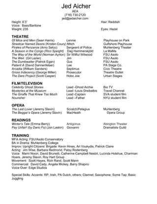 Jed Aicher
AEA
(718) 730-2120
jed@jedaicher.com
Height: 6’3” Hair: Reddish
Voice: Bass/Baritone
Weight: 235 Eyes: Hazel
THEATRE
Of Mice and Men (Sean Harris) Lennie Playhouse on Park
Streetcar Named Desire (Kristen Coury) Mitch Gulfshore Playhouse
Pirates of Penzance (Arno Selco) Sergeant of Police Muhlenberg Theater
A Season in the Congo (Rico Speight) Dag Hammerskjöld La MaMa
The Way of the World (Norman Ayrton) Sir Willful Witwood FSU Asolo
The Weir (Gil Lazier) Jim FSU Asolo
The Dumbwaiter (Patrick Egan) Gus FSU Asolo
Patient A (David Dannenfelser) Lee PA Stage Co.
Arcadia (William Sanders) Septimus Civic Theatre
Gross Indecency (George Miller) Prosecutor Theatre Outlet
The Dare Project (Scott Casper) Hobo Joe Urban Stages
FILM/TELEVISION
Celebrity Ghost Stories Lead -Ghost Archie Bio TV
Mysteries at the Museum Lead -Louis Dreibelbis Travel Channel
The Giraffe That Knew Too Much Lead -Captain SVA student film
Nourisher Lead –Father NYU student film
OPERA
The Last Lover (Jeremy Slavin) Scratch/Pelagius Muhlenberg
The Beggar’s Opera (Jeremy Slavin) MacHeath Opera Group
READINGS
Winter’s Tale (Emma Berry) Antigonus Abington Theater
Pay Unfair! (by Dario Fo) (Jon Laskin) Giovanni Dramatists Guild
TRAINING
MFA Acting: FSU/Asolo Conservatory
BA in Drama: Muhlenberg College
Improv: Upright Citizens’ Brigade: Kevin Hines, Ari Voukydis, Patrick Claire
Acting: Jim Wise, Barbara Redmond, Patsy Rodenberg
Voice: Marni Nixon, David Brunetti, Catherine Campbell Nesbit, Lucinda Holshue, Charmian
Hoare, Jeremy Slavin, Roy Hart Group
Movement: Scott Hayes, Rich Rand, Scott Mann
Commercial: David Cady, Angela Mickey, Barry Shapiro
Voice Over: Edge Studios
Special Skills: Accents: RP, Irish, PA Dutch, others; Clarinet; Saxophone; Some Tap; Basic
Juggling
 