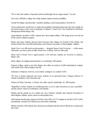 “We’ve had a fair number of questions [about transferring] but not a huge number,” he said.
Last week, AIB held a college fair to help students explore transfer possibilities.
Around 40 colleges and universities attended, including several representatives from the UI.
“Some students have reached out to explore the possibility of transferring because they don’t qualify for
the teach-out plan or they want to participate in athletics,” Grand View Vice President for Enrollment
Management Debbie Barger said.
Approximately one-third of AIB’s students have been student athletes. This spring season was the last
for the school’s athletics program.
Barger said many students showed interest because both colleges are located in Des Moines and
because Grand View and AIB both belong to the National Association of Intercollegiate Athletics.
Grand View is an AIB teach-out plan partner — alongside Buena Vista University — which means
AIB seniors can take courses at either Grand View or Buena Vista for AIB credit.
About half of Grand View’s approximately 1,550 full-time students are involved in athletics,
Barger said.
Other colleges are adding special incentives to transferring AIB students.
Simpson College, which is near Des Moines, also offers an exclusive $2,000 scholarship for students
who transfer from AIB to Simpson this fall.
Admission to Simpson, however, is not entirely contingent on a student’s GPA.
“We have a holistic approach and review students on an individual basis,” Simpson Director of
Transfer Enrollment Gwen Schroder said.
Johnson & Wales University in Denver also offers special scholarships for AIB transfers.
“Regardless of where students are transferring from, we try to make the process as easy as possible,”
said the school’s director of admissions, Kim Medina.
Medina said the schools are of a similar size, run a trimester schedule, play National Association of
Intercollegiate Athletics sports, and are in metropolitan areas.
AIB students transferring to Johnson & Wales with a GPA of 2.75 or higher by the fall of 2016 will be
automatically awarded a $15,000 per year renewable scholarship.
Medina said three AIB students have already been admitted and that school officials are working with
three more.
 