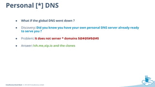 CloudFactory Brand Book © 2010-2014 CloudFactory Limited
Personal [*] DNS
● What if the global DNS went down ?
● Discovery: Did you know you have your own personal DNS server already ready
to serve you ?
● Problem: It does not server * domains $@#@$#$@#$
● Answer: lvh.me,xip.io and the clones
 