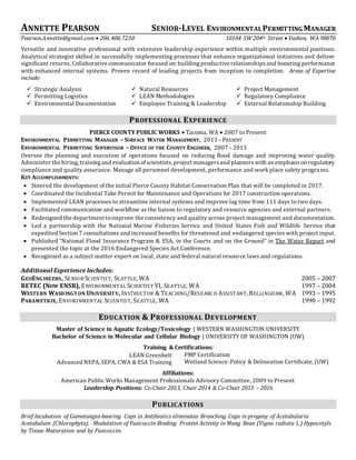 ANNETTE PEARSON SENIOR-LEVEL ENVIRONMENTALPERMITTING MANAGER
Pearson.Annette@gmail.com  206.408.7230 10104 SW 204th Street  Vashon, WA 98070
Versatile and innovative professional with extensive leadership experience within multiple environmental positions.
Analytical strategist skilled in successfully implementing processes that enhance organizational initiatives and deliver
significant returns. Collaborative communicator focused on buildingproductive relationshipsand boosting performance
with enhanced internal systems. Proven record of leading projects from inception to completion. Areas of Expertise
include:
 Strategic Analysis  Natural Resources  Project Management
 Permitting Logistics  LEAN Methodologies  Regulatory Compliance
 Environmental Documentation  Employee Training & Leadership  External Relationship Building
PROFESSIONAL EXPERIENCE
PIERCE COUNTY PUBLIC WORKS  Tacoma, WA  2007 to Present
ENVIRONMENTAL PERMITTING MANAGER –SURFACE WATER MANAGEMENT, 2013 –PRESENT
ENVIRONMENTAL PERMITTING SUPERVISOR – OFFICE OF THE COUNTY ENGINEER, 2007 –2013
Oversee the planning and execution of operations focused on reducing flood damage and improving water quality.
Administer the hiring, trainingand evaluation ofscientists, project managersand plannerswith an emphasison regulatory
compliance and quality assurance. Manage all personnel development, performance and work place safety programs.
KEY ACCOMPLISHMENTS:
 Steered the development of the initial Pierce County Habitat Conservation Plan that will be completed in 2017.
 Coordinated the Incidental Take Permit for Maintenance and Operations for 2017 construction operations.
 Implemented LEAN processes to streamline internal systems and improve lag time from 111 days to two days.
 Facilitated communication and workflow as the liaison to regulatory and resource agencies and external partners.
 Redesigned the department toimprove the consistency and quality across project management and documentation.
 Led a partnership with the National Marine Fisheries Service and United States Fish and Wildlife Service that
expedited Section 7 consultations and increased benefits for threatened and endangered species with project input.
 Published “National Flood Insurance Program & ESA, in the Courts and on the Ground” in The Water Report and
presented the topic at the 2016 Endangered Species Act Conference.
 Recognized as a subject matter expert on local, state and federal natural resource laws and regulations.
Additional Experience Includes:
GEOENGINEERS, SENIOR SCIENTIST, SEATTLE, WA 2005 – 2007
RETEC (NOW ENSR), ENVIRONMENTAL SCIENTIST VI, SEATTLE, WA 1997 – 2004
WESTERN WASHINGTON UNIVERSITY, INSTRUCTOR & TEACHING/RESEARCH ASSISTANT, BELLINGHAM, WA 1993 – 1995
PARAMETRIX, ENVIRONMENTAL SCIENTIST, SEATTLE, WA 1990 – 1992
EDUCATION & PROFESSIONAL DEVELOPMENT
Master of Science in Aquatic Ecology/Toxicology | WESTERN WASHINGTON UNIVERSITY
Bachelor of Science in Molecular and Cellular Biology | UNIVERSITY OF WASHINGTON (UW)
Training & Certifications:
LEAN Greenbelt
Advanced NEPA, SEPA, CWA & ESA Training
PMP Certification
Wetland Science: Policy & Delineation Certificate, (UW)
Affiliations:
American Public Works Management Professionals Advisory Committee, 2009 to Present
Leadership Positions: Co-Chair 2013, Chair 2014 & Co-Chair 2015 – 2016
PUBLICATIONS
Brief Incubation of Gametangia-bearing Caps in Antibiotics eliminates Branching Caps in progeny of Acetabularia
Acetabulum (Chlorophyta). Modulation of Fusicoccin-Binding Protein Activity in Mung Bean (Vigna radiata L.) Hypocotyls
by Tissue Maturation and by Fusicoccin.
 