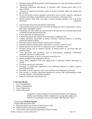 Resume of Quitoriano, Franchesca Marcohssa C. Page 3 of 6 
 Administer blood and blood products, monitoring patients for signs and symptoms related to transfusion reactions.  Administer medications intravenously, by injection, orally, through gastric tubes, or by other methods.  Advocate for patients' and families' needs, or provide emotional support for patients and their families.  Set up and monitor medical equipment and devices such as cardiac monitors, mechanical ventilators and alarms, oxygen delivery devices, transducers, and pressure lines.  Monitor patients' fluid intake and output to detect emerging problems such as fluid and electrolyte imbalances  Assess patients' pain levels and sedation requirements.  Assess patients' psychosocial status and needs including areas such as sleep patterns, anxiety, grief, anger and support systems.  Collaborate with other health care professionals to develop and revise treatment plans based on identified needs and assessment data.  Collect specimens for laboratory tests.  Compile and analyze data obtained from monitoring or diagnostic tests.  Conduct pulmonary assessments to identify abnormal respiratory patterns or breathing sounds that indicate problems.  Document patients' medical histories and assessment findings.  Document patients' treatment plans, interventions, outcomes, or plan revisions.  Identify patients who are at risk of complications due to nutritional status.  Prioritize nursing care for assigned critically ill patients based on assessment data and identified needs.  Assist physicians with procedures such as bronchoscopy, endoscopy, endotracheal intubation, and elective cardioversion.  Ensure that equipment or devices are properly stored after use.  Identify malfunctioning equipment or devices.  Assess family adaptation levels and coping skills to determine whether intervention is needed.  Coordinate patient care conferences.  Participate in professional organizations and continuing education to improve practice knowledge and skills.  Participate in the development, review, and evaluation of nursing practice protocols.  Plan, provide, or evaluate educational programs for nursing staff, interdisciplinary health care team members, and community members.  Supervise and monitor unit nursing staff. 
CASES HANDLED: 
 Liver Transplantation 
 Kidney Transplantation 
 Donor Nephrectomy 
 Cadaver Harvesting 
Assigned in a medical-surgical unit at the National Kidney and Transplant Institute, specializations include: transplant unit, urology unit, nephro cases, medicine cases and pedia cases as well (August 2008-September 2010) 
Charge Nurse (Medical Surgical) 
(August 2008-September 2010) 
 Implement patient care for up to 25 patients per section. 
 Scheduled patient admissions and discharges. 
 Assess patient status and notify physicians of clinical changes.  