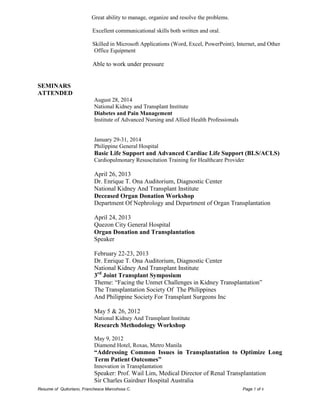 Resume of Quitoriano, Franchesca Marcohssa C. Page 5 of 6 
Great ability to manage, organize and resolve the problems. 
Excellent communicational skills both written and oral. 
Skilled in Microsoft Applications (Word, Excel, PowerPoint), Internet, and Other Office Equipment 
Able to work under pressure 
SEMINARS 
ATTENDED 
August 28, 2014 
National Kidney and Transplant Institute 
Diabetes and Pain Management 
Institute of Advanced Nursing and Allied Health Professionals 
January 29-31, 2014 
Philippine General Hospital 
Basic Life Support and Advanced Cardiac Life Support (BLS/ACLS) 
Cardiopulmonary Resuscitation Training for Healthcare Provider 
April 26, 2013 
Dr. Enrique T. Ona Auditorium, Diagnostic Center 
National Kidney And Transplant Institute 
Deceased Organ Donation Workshop 
Department Of Nephrology and Department of Organ Transplantation 
April 24, 2013 
Quezon City General Hospital 
Organ Donation and Transplantation 
Speaker 
February 22-23, 2013 
Dr. Enrique T. Ona Auditorium, Diagnostic Center 
National Kidney And Transplant Institute 
3rd Joint Transplant Symposium 
Theme: “Facing the Unmet Challenges in Kidney Transplantation” 
The Transplantation Society Of The Philippines 
And Philippine Society For Transplant Surgeons Inc 
May 5 & 26, 2012 
National Kidney And Transplant Institute 
Research Methodology Workshop 
May 9, 2012 
Diamond Hotel, Roxas, Metro Manila 
“Addressing Common Issues in Transplantation to Optimize Long Term Patient Outcomes” 
Innovation in Transplantation 
Speaker: Prof. Wail Lim, Medical Director of Renal Transplantation 
Sir Charles Gairdner Hospital Australia  