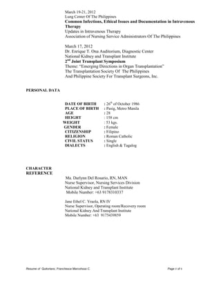 Resume of Quitoriano, Franchesca Marcohssa C. Page 6 of 6 
March 19-21, 2012 
Lung Center Of The Philippines 
Common Infections, Ethical Issues and Documentation in Intravenous Therapy 
Updates in Intravenous Therapy 
Association of Nursing Service Administrators Of The Philippines 
March 17, 2012 
Dr. Enrique T. Ona Auditorium, Diagnostic Center 
National Kidney and Transplant Institute 
2nd Joint Transplant Symposium 
Theme: “Emerging Directions in Organ Transplantation” 
The Transplantation Society Of The Philippines 
And Philippine Society For Transplant Surgeons, Inc. 
PERSONAL DATA 
DATE OF BIRTH : 26th of October 1986 
PLACE OF BIRTH : Pasig, Metro Manila 
AGE : 28 
HEIGHT : 158 cm 
WEIGHT : 53 kgs. 
GENDER : Female 
CITIZENSHIP : Filipino 
RELIGION : Roman Catholic 
CIVIL STATUS : Single 
DIALECTS : English & Tagalog 
CHARACTER 
REFERENCE 
Ma. Darlynn Del Rosario, RN, MAN 
Nurse Supervisor, Nursing Services Division 
National Kidney and Transplant Institute 
Mobile Number: +63 9178310337 
Jane Ethel C. Yraola, RN IV 
Nurse Supervisor, Operating room/Recovery room 
National Kidney And Transplant Institute 
Mobile Number: +63 9175439859 