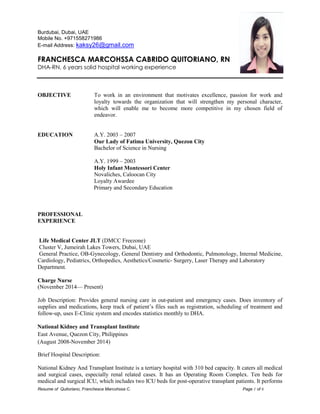 Resume of Quitoriano, Franchesca Marcohssa C. Page 1 of 6 
Burdubai, Dubai, UAE 
Mobile No. +971558271986 
E-mail Address: kaksy26@gmail.com 
FRANCHESCA MARCOHSSA CABRIDO QUITORIANO, RN 
DHA-RN, 6 years solid hospital working experience 
OBJECTIVE To work in an environment that motivates excellence, passion for work and loyalty towards the organization that will strengthen my personal character, which will enable me to become more competitive in my chosen field of endeavor. 
EDUCATION A.Y. 2003 – 2007 
Our Lady of Fatima University, Quezon City 
Bachelor of Science in Nursing 
A.Y. 1999 – 2003 
Holy Infant Montessori Center 
Novaliches, Caloocan City 
Loyalty Awardee 
Primary and Secondary Education 
PROFESSIONAL 
EXPERIENCE 
Life Medical Center JLT (DMCC Freezone) 
Cluster V, Jumeirah Lakes Towers, Dubai, UAE 
General Practice, OB-Gynecology, General Dentistry and Orthodontic, Pulmonology, Internal Medicine, Cardiology, Pediatrics, Orthopedics, Aesthetics/Cosmetic- Surgery, Laser Therapy and Laboratory 
Department. 
Charge Nurse 
(November 2014— Present) 
Job Description: Provides general nursing care in out-patient and emergency cases. Does inventory of supplies and medications, keep track of patient’s files such as registration, scheduling of treatment and follow-up, uses E-Clinic system and encodes statistics monthly to DHA. 
National Kidney and Transplant Institute 
East Avenue, Quezon City, Philippines 
(August 2008-November 2014) 
Brief Hospital Description: 
National Kidney And Transplant Institute is a tertiary hospital with 310 bed capacity. It caters all medical and surgical cases, especially renal related cases. It has an Operating Room Complex. Ten beds for medical and surgical ICU, which includes two ICU beds for post-operative transplant patients. It performs  